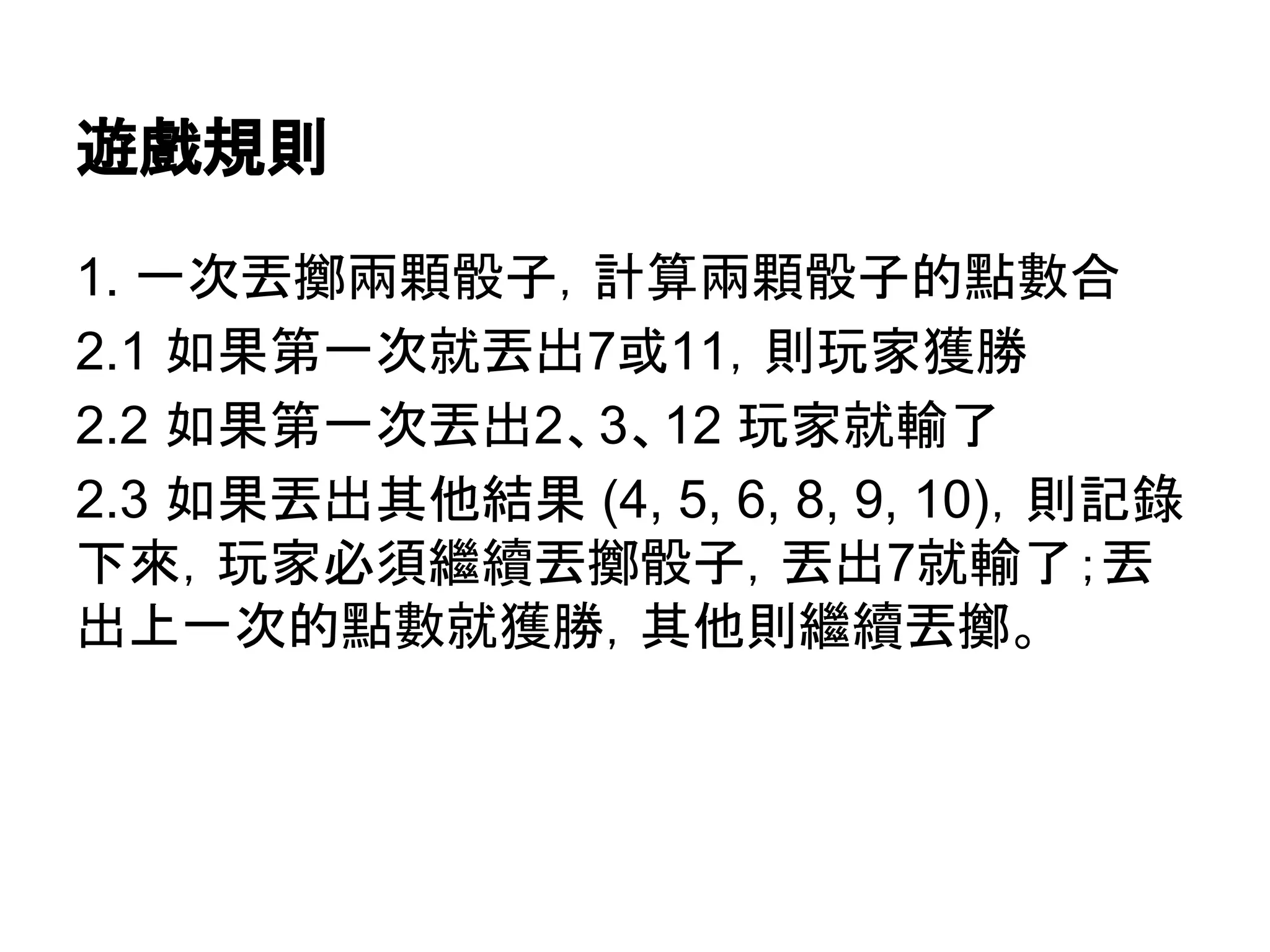 遊戲規則
1. 一次丟擲兩顆骰子，計算兩顆骰子的點數合
2.1 如果第一次就丟出7或11，則玩家獲勝
2.2 如果第一次丟出2、3、12 玩家就輸了
2.3 如果丟出其他結果 (4, 5, 6, 8, 9, 10)，則記錄
下來，玩家必須繼續丟擲骰子，丟出7就輸了；丟
出上一次的點數就獲勝，其他則繼續丟擲。

 