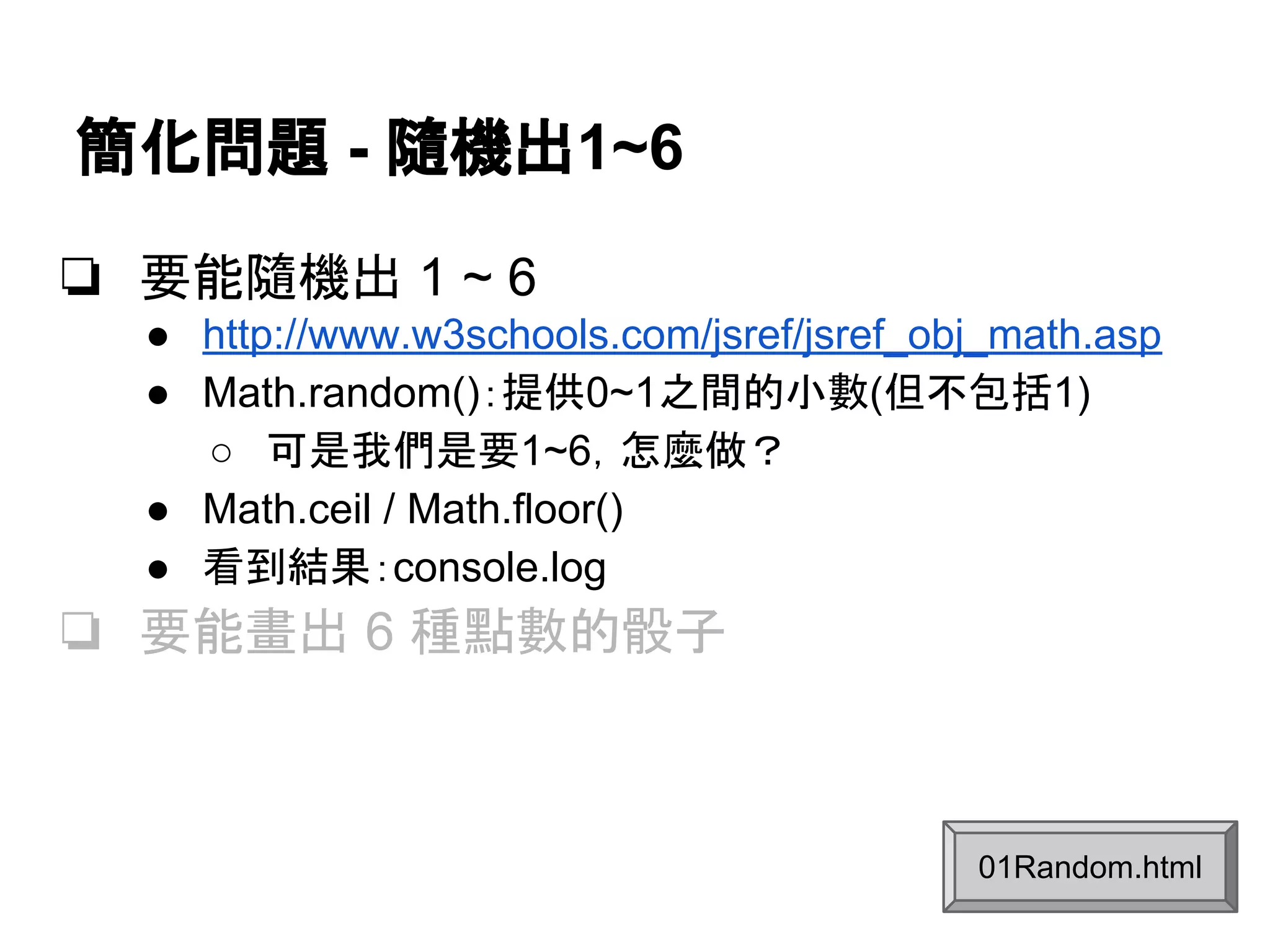 簡化問題 - 隨機出1~6
❏ 要能隨機出 1 ~ 6
● http://www.w3schools.com/jsref/jsref_obj_math.asp
● Math.random()：提供0~1之間的小數(但不包括1)
○ 可是我們是要1~6，怎麼做？
● Math.ceil / Math.floor()
● 看到結果：console.log

❏ 要能畫出 6 種點數的骰子

01Random.html

 
