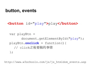 button, events
<button id="play">play</button>
var playBtn =
document.getElementById("play");
playBtn.onclick = function(){
// click之後要做的事情
};
http://www.w3schools.com/js/js_htmldom_events.asp

 