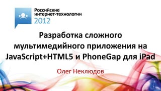 Разработка сложного
  мультимедийного приложения на
JavaScript+HTML5 и PhoneGap для iPad
            Олег Неклюдов
 