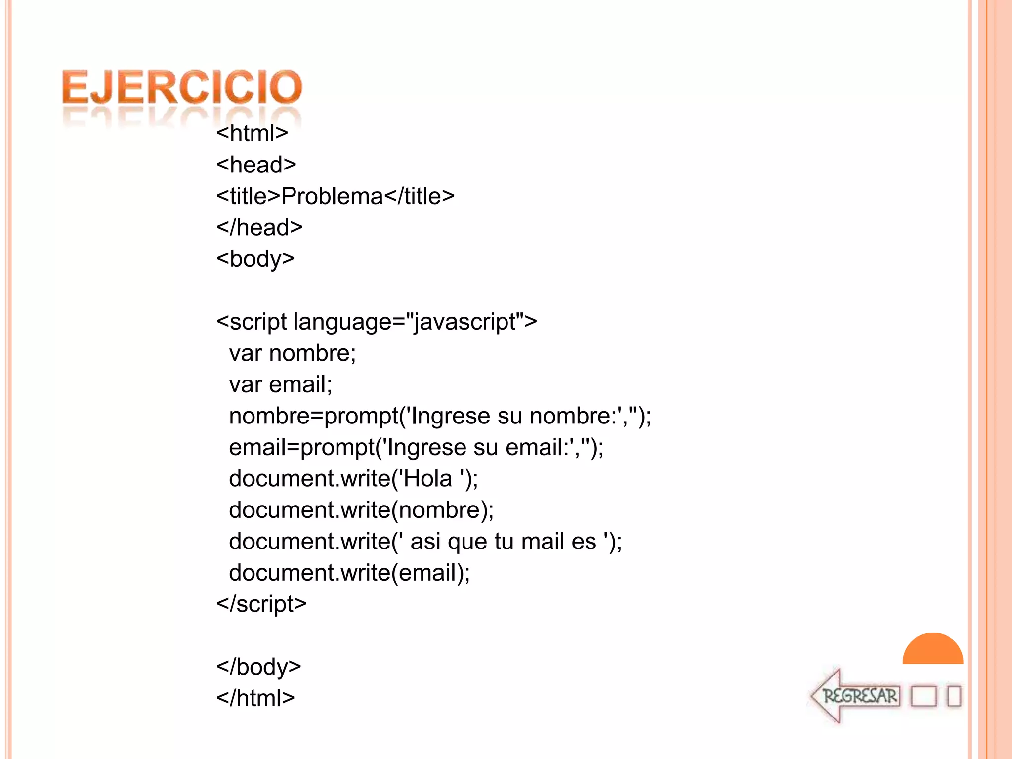 <html>
<head>
<title>Problema</title>
</head>
<body>

<script language="javascript">
 var nombre;
 var email;
 nombre=prompt('Ingrese su nombre:','');
 email=prompt('Ingrese su email:','');
 document.write('Hola ');
 document.write(nombre);
 document.write(' asi que tu mail es ');
 document.write(email);
</script>

</body>
</html>
 