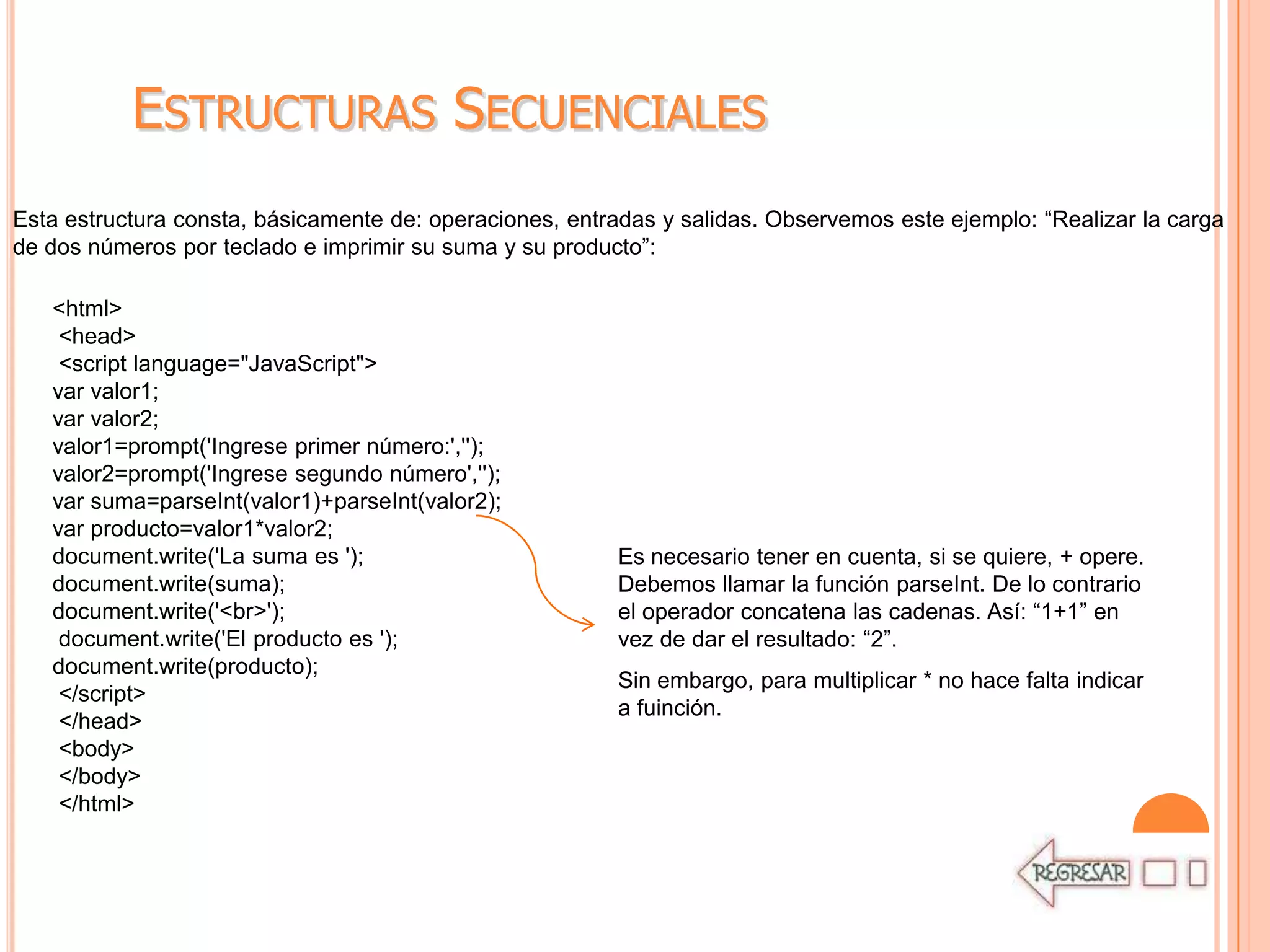ESTRUCTURAS SECUENCIALES
Esta estructura consta, básicamente de: operaciones, entradas y salidas. Observemos este ejemplo: “Realizar la carga
de dos números por teclado e imprimir su suma y su producto”:

   <html>
    <head>
    <script language="JavaScript">
   var valor1;
   var valor2;
   valor1=prompt('Ingrese primer número:','');
   valor2=prompt('Ingrese segundo número','');
   var suma=parseInt(valor1)+parseInt(valor2);
   var producto=valor1*valor2;
   document.write('La suma es ');                        Es necesario tener en cuenta, si se quiere, + opere.
   document.write(suma);                                 Debemos llamar la función parseInt. De lo contrario
   document.write('<br>');                               el operador concatena las cadenas. Así: “1+1” en
    document.write('El producto es ');                   vez de dar el resultado: “2”.
   document.write(producto);
                                                         Sin embargo, para multiplicar * no hace falta indicar
    </script>
                                                         a fuinción.
    </head>
    <body>
    </body>
    </html>
 