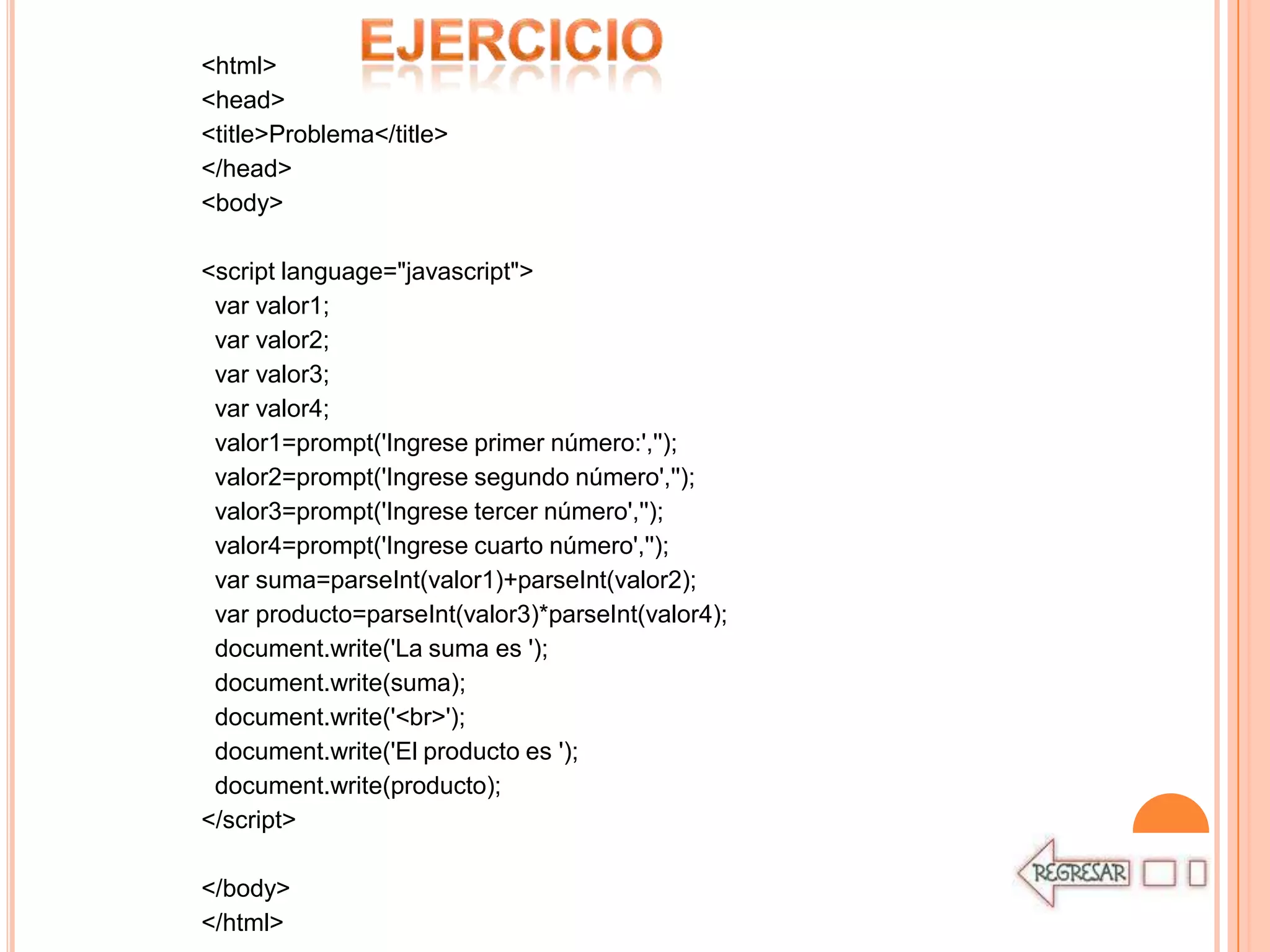 <html>
<head>
<title>Problema</title>
</head>
<body>

<script language="javascript">
 var valor1;
 var valor2;
 var valor3;
 var valor4;
 valor1=prompt('Ingrese primer número:','');
 valor2=prompt('Ingrese segundo número','');
 valor3=prompt('Ingrese tercer número','');
 valor4=prompt('Ingrese cuarto número','');
 var suma=parseInt(valor1)+parseInt(valor2);
 var producto=parseInt(valor3)*parseInt(valor4);
 document.write('La suma es ');
 document.write(suma);
 document.write('<br>');
 document.write('El producto es ');
 document.write(producto);
</script>

</body>
</html>
 