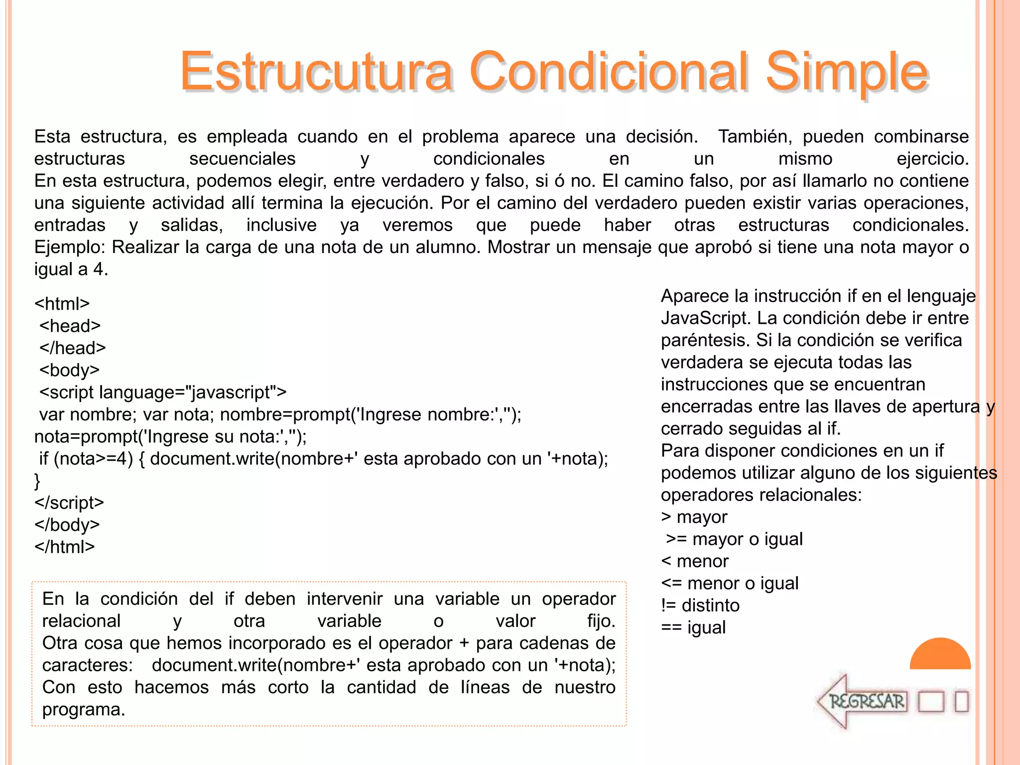 Estrucutura Condicional Simple
Esta estructura, es empleada cuando en el problema aparece una decisión. También, pueden combinarse
estructuras         secuenciales         y        condicionales         en       un         mismo          ejercicio.
En esta estructura, podemos elegir, entre verdadero y falso, si ó no. El camino falso, por así llamarlo no contiene
una siguiente actividad allí termina la ejecución. Por el camino del verdadero pueden existir varias operaciones,
entradas y salidas, inclusive ya veremos que puede haber otras estructuras condicionales.
Ejemplo: Realizar la carga de una nota de un alumno. Mostrar un mensaje que aprobó si tiene una nota mayor o
igual a 4.
<html>                                                                      Aparece la instrucción if en el lenguaje
 <head>                                                                     JavaScript. La condición debe ir entre
 </head>                                                                    paréntesis. Si la condición se verifica
 <body>                                                                     verdadera se ejecuta todas las
 <script language="javascript">                                             instrucciones que se encuentran
 var nombre; var nota; nombre=prompt('Ingrese nombre:','');                 encerradas entre las llaves de apertura y
nota=prompt('Ingrese su nota:','');                                         cerrado seguidas al if.
 if (nota>=4) { document.write(nombre+' esta aprobado con un '+nota);       Para disponer condiciones en un if
}                                                                           podemos utilizar alguno de los siguientes
</script>                                                                   operadores relacionales:
</body>                                                                     > mayor
</html>                                                                      >= mayor o igual
                                                                            < menor
                                                                            <= menor o igual
  En la condición del if deben intervenir una variable un operador          != distinto
  relacional      y      otra       variable      o       valor     fijo.   == igual
  Otra cosa que hemos incorporado es el operador + para cadenas de
  caracteres: document.write(nombre+' esta aprobado con un '+nota);
  Con esto hacemos más corto la cantidad de líneas de nuestro
  programa.
 