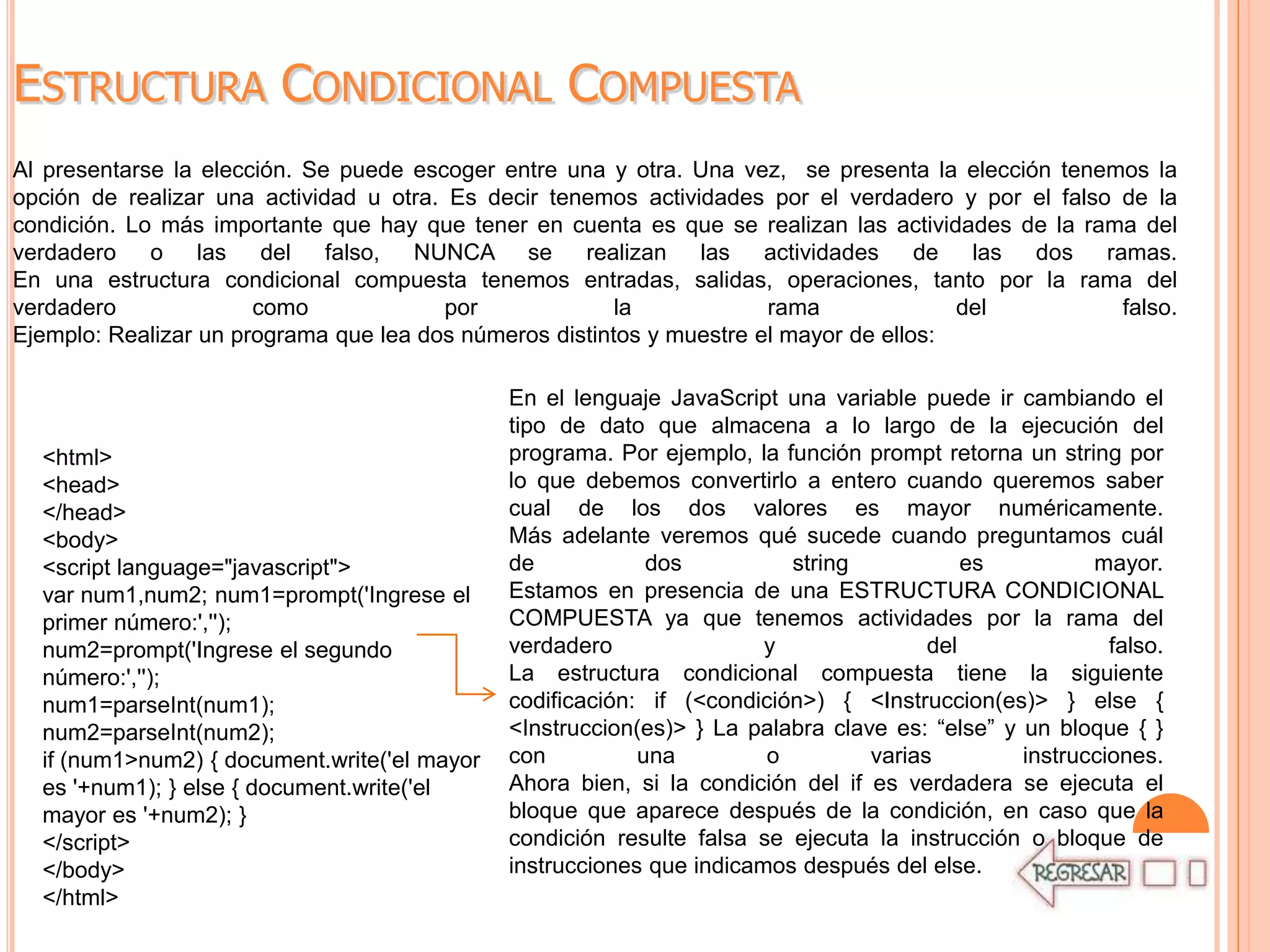 ESTRUCTURA CONDICIONAL COMPUESTA
Al presentarse la elección. Se puede escoger entre una y otra. Una vez, se presenta la elección tenemos la
opción de realizar una actividad u otra. Es decir tenemos actividades por el verdadero y por el falso de la
condición. Lo más importante que hay que tener en cuenta es que se realizan las actividades de la rama del
verdadero o las del falso, NUNCA se realizan las actividades de las dos ramas.
En una estructura condicional compuesta tenemos entradas, salidas, operaciones, tanto por la rama del
verdadero              como              por             la            rama              del          falso.
Ejemplo: Realizar un programa que lea dos números distintos y muestre el mayor de ellos:

                                              En el lenguaje JavaScript una variable puede ir cambiando el
                                              tipo de dato que almacena a lo largo de la ejecución del
  <html>                                      programa. Por ejemplo, la función prompt retorna un string por
  <head>                                      lo que debemos convertirlo a entero cuando queremos saber
  </head>                                     cual de los dos valores es mayor numéricamente.
  <body>                                      Más adelante veremos qué sucede cuando preguntamos cuál
  <script language="javascript">              de            dos          string            es          mayor.
  var num1,num2; num1=prompt('Ingrese el      Estamos en presencia de una ESTRUCTURA CONDICIONAL
  primer número:','');                        COMPUESTA ya que tenemos actividades por la rama del
  num2=prompt('Ingrese el segundo             verdadero                y               del               falso.
  número:','');                               La estructura condicional compuesta tiene la siguiente
  num1=parseInt(num1);                        codificación: if (<condición>) { <Instruccion(es)> } else {
  num2=parseInt(num2);                        <Instruccion(es)> } La palabra clave es: “else” y un bloque { }
  if (num1>num2) { document.write('el mayor   con          una         o         varias         instrucciones.
  es '+num1); } else { document.write('el     Ahora bien, si la condición del if es verdadera se ejecuta el
  mayor es '+num2); }                         bloque que aparece después de la condición, en caso que la
  </script>                                   condición resulte falsa se ejecuta la instrucción o bloque de
  </body>                                     instrucciones que indicamos después del else.
  </html>
 