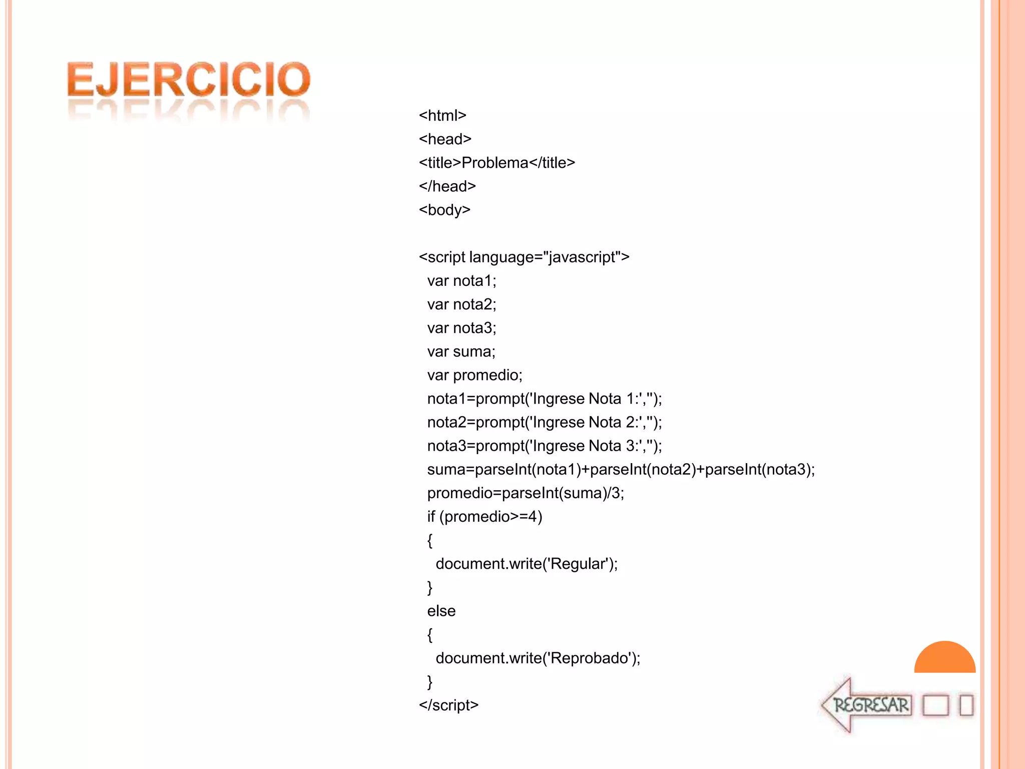 <html>
<head>
<title>Problema</title>
</head>
<body>

<script language="javascript">
 var nota1;
 var nota2;
 var nota3;
 var suma;
 var promedio;
 nota1=prompt('Ingrese Nota 1:','');
 nota2=prompt('Ingrese Nota 2:','');
 nota3=prompt('Ingrese Nota 3:','');
 suma=parseInt(nota1)+parseInt(nota2)+parseInt(nota3);
 promedio=parseInt(suma)/3;
 if (promedio>=4)
 {
   document.write('Regular');
 }
 else
 {
   document.write('Reprobado');
 }
</script>
 