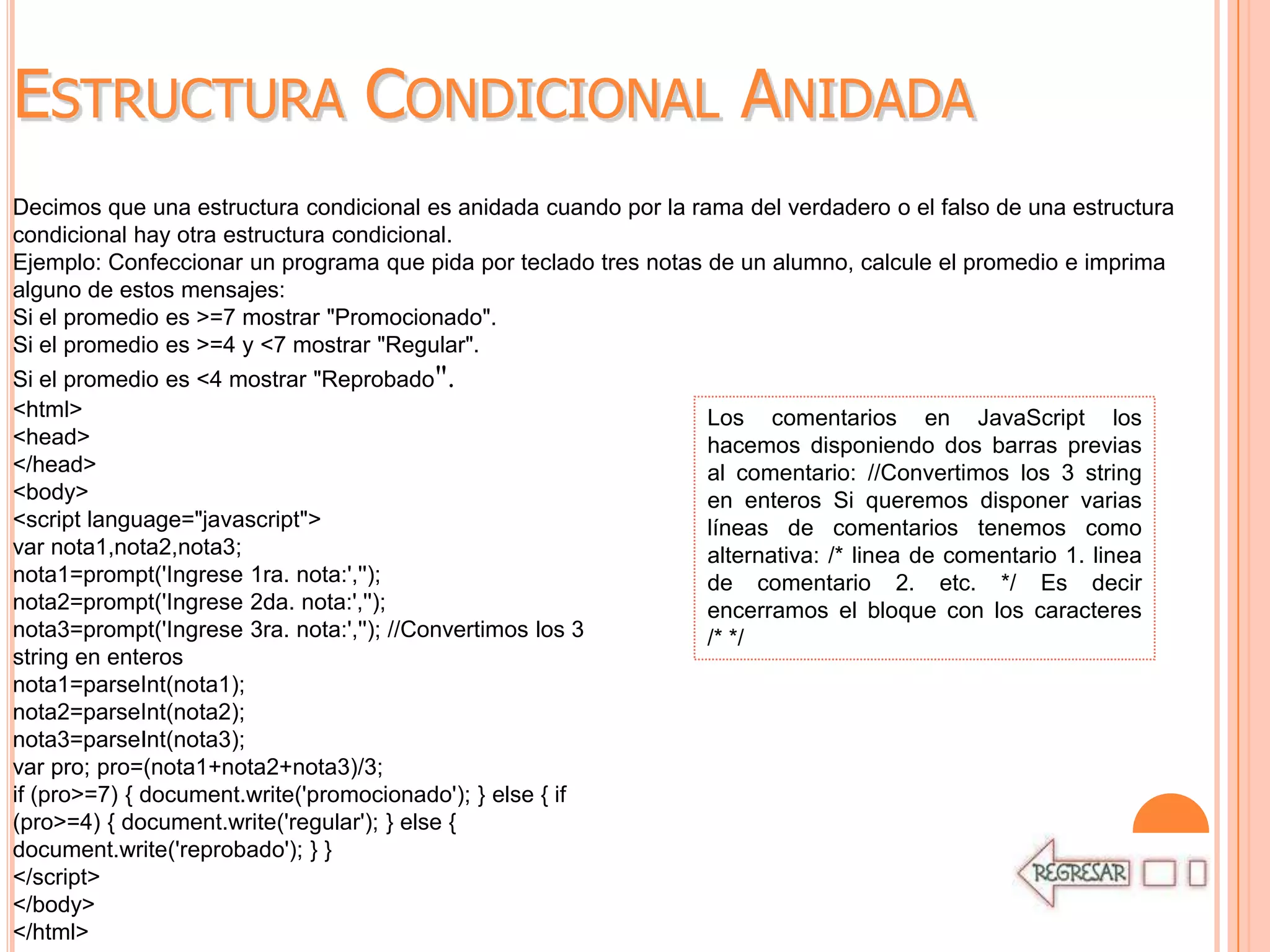ESTRUCTURA CONDICIONAL ANIDADA
Decimos que una estructura condicional es anidada cuando por la rama del verdadero o el falso de una estructura
condicional hay otra estructura condicional.
Ejemplo: Confeccionar un programa que pida por teclado tres notas de un alumno, calcule el promedio e imprima
alguno de estos mensajes:
Si el promedio es >=7 mostrar "Promocionado".
Si el promedio es >=4 y <7 mostrar "Regular".
Si el promedio es <4 mostrar "Reprobado".
<html>                                                            Los comentarios en JavaScript los
<head>                                                            hacemos disponiendo dos barras previas
</head>                                                           al comentario: //Convertimos los 3 string
<body>                                                            en enteros Si queremos disponer varias
<script language="javascript">                                    líneas de comentarios tenemos como
var nota1,nota2,nota3;                                            alternativa: /* linea de comentario 1. linea
nota1=prompt('Ingrese 1ra. nota:','');                            de comentario 2. etc. */ Es decir
nota2=prompt('Ingrese 2da. nota:','');                            encerramos el bloque con los caracteres
nota3=prompt('Ingrese 3ra. nota:',''); //Convertimos los 3        /* */
string en enteros
nota1=parseInt(nota1);
nota2=parseInt(nota2);
nota3=parseInt(nota3);
var pro; pro=(nota1+nota2+nota3)/3;
if (pro>=7) { document.write('promocionado'); } else { if
(pro>=4) { document.write('regular'); } else {
document.write('reprobado'); } }
</script>
</body>
</html>
 