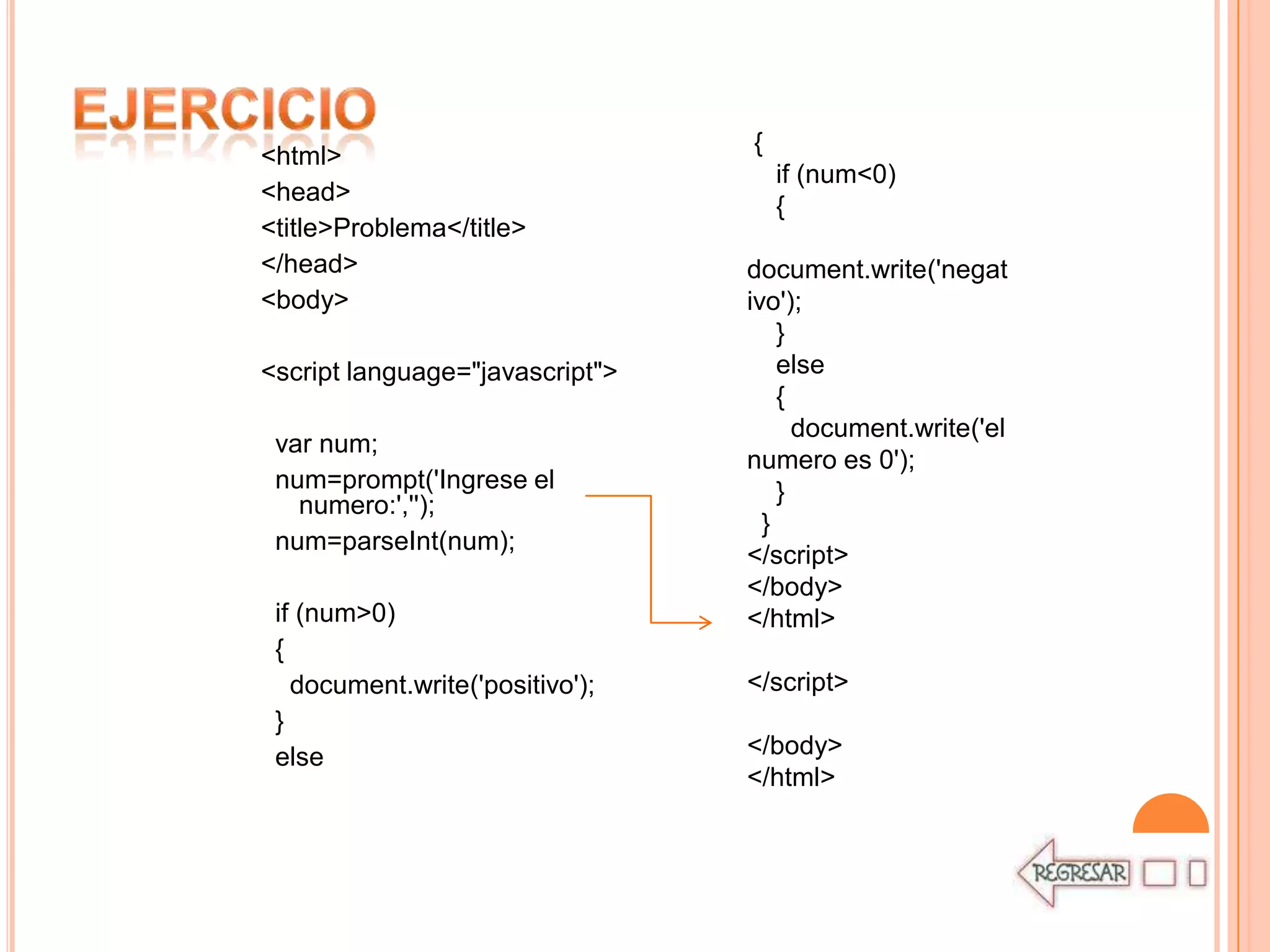 {
<html>
                                     if (num<0)
<head>
                                     {
<title>Problema</title>
</head>                          document.write('negat
<body>                           ivo');
                                     }
<script language="javascript">       else
                                     {
                                       document.write('el
 var num;
                                 numero es 0');
 num=prompt('Ingrese el              }
   numero:','');
                                   }
 num=parseInt(num);
                                 </script>
                                 </body>
 if (num>0)                      </html>
 {
   document.write('positivo');   </script>
 }
 else                            </body>
                                 </html>
 