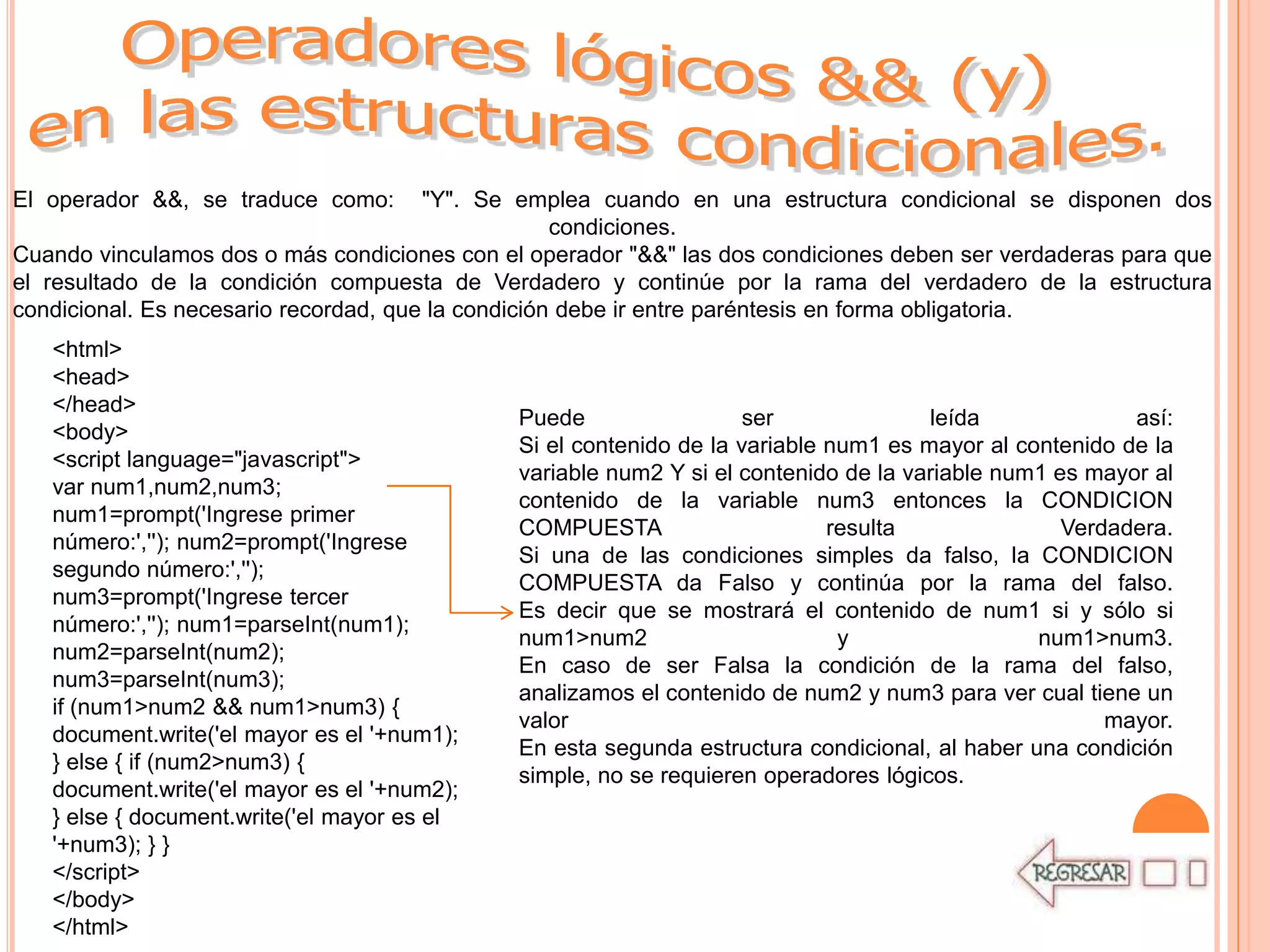 El operador &&, se traduce como:       "Y". Se emplea cuando en una estructura condicional se disponen dos
                                                    condiciones.
Cuando vinculamos dos o más condiciones con el operador "&&" las dos condiciones deben ser verdaderas para que
el resultado de la condición compuesta de Verdadero y continúe por la rama del verdadero de la estructura
condicional. Es necesario recordad, que la condición debe ir entre paréntesis en forma obligatoria.
   <html>
   <head>
   </head>
                                              Puede                  ser              leída              así:
   <body>
                                              Si el contenido de la variable num1 es mayor al contenido de la
   <script language="javascript">
                                              variable num2 Y si el contenido de la variable num1 es mayor al
   var num1,num2,num3;
                                              contenido de la variable num3 entonces la CONDICION
   num1=prompt('Ingrese primer
                                              COMPUESTA                      resulta               Verdadera.
   número:',''); num2=prompt('Ingrese
                                              Si una de las condiciones simples da falso, la CONDICION
   segundo número:','');
                                              COMPUESTA da Falso y continúa por la rama del falso.
   num3=prompt('Ingrese tercer
                                              Es decir que se mostrará el contenido de num1 si y sólo si
   número:',''); num1=parseInt(num1);
                                              num1>num2                       y                 num1>num3.
   num2=parseInt(num2);
                                              En caso de ser Falsa la condición de la rama del falso,
   num3=parseInt(num3);
                                              analizamos el contenido de num2 y num3 para ver cual tiene un
   if (num1>num2 && num1>num3) {
                                              valor                                                    mayor.
   document.write('el mayor es el '+num1);
                                              En esta segunda estructura condicional, al haber una condición
   } else { if (num2>num3) {
                                              simple, no se requieren operadores lógicos.
   document.write('el mayor es el '+num2);
   } else { document.write('el mayor es el
   '+num3); } }
   </script>
   </body>
   </html>
 
