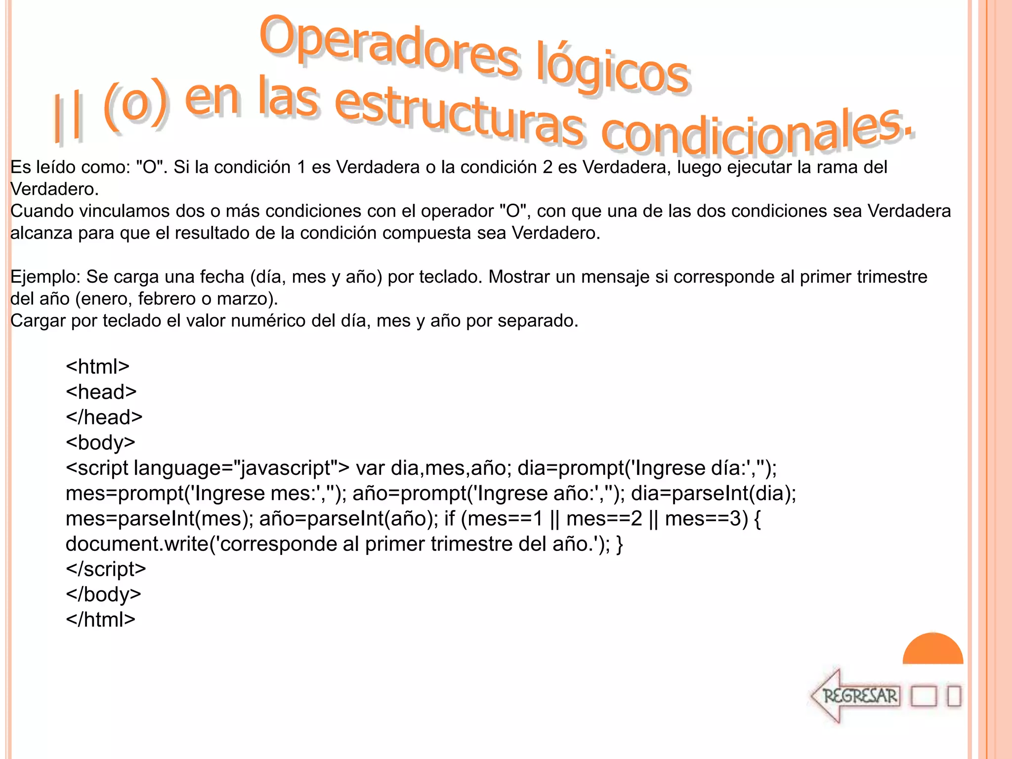 Es leído como: "O". Si la condición 1 es Verdadera o la condición 2 es Verdadera, luego ejecutar la rama del
Verdadero.
Cuando vinculamos dos o más condiciones con el operador "O", con que una de las dos condiciones sea Verdadera
alcanza para que el resultado de la condición compuesta sea Verdadero.

Ejemplo: Se carga una fecha (día, mes y año) por teclado. Mostrar un mensaje si corresponde al primer trimestre
del año (enero, febrero o marzo).
Cargar por teclado el valor numérico del día, mes y año por separado.

      <html>
      <head>
      </head>
      <body>
      <script language="javascript"> var dia,mes,año; dia=prompt('Ingrese día:','');
      mes=prompt('Ingrese mes:',''); año=prompt('Ingrese año:',''); dia=parseInt(dia);
      mes=parseInt(mes); año=parseInt(año); if (mes==1 || mes==2 || mes==3) {
      document.write('corresponde al primer trimestre del año.'); }
      </script>
      </body>
      </html>
 