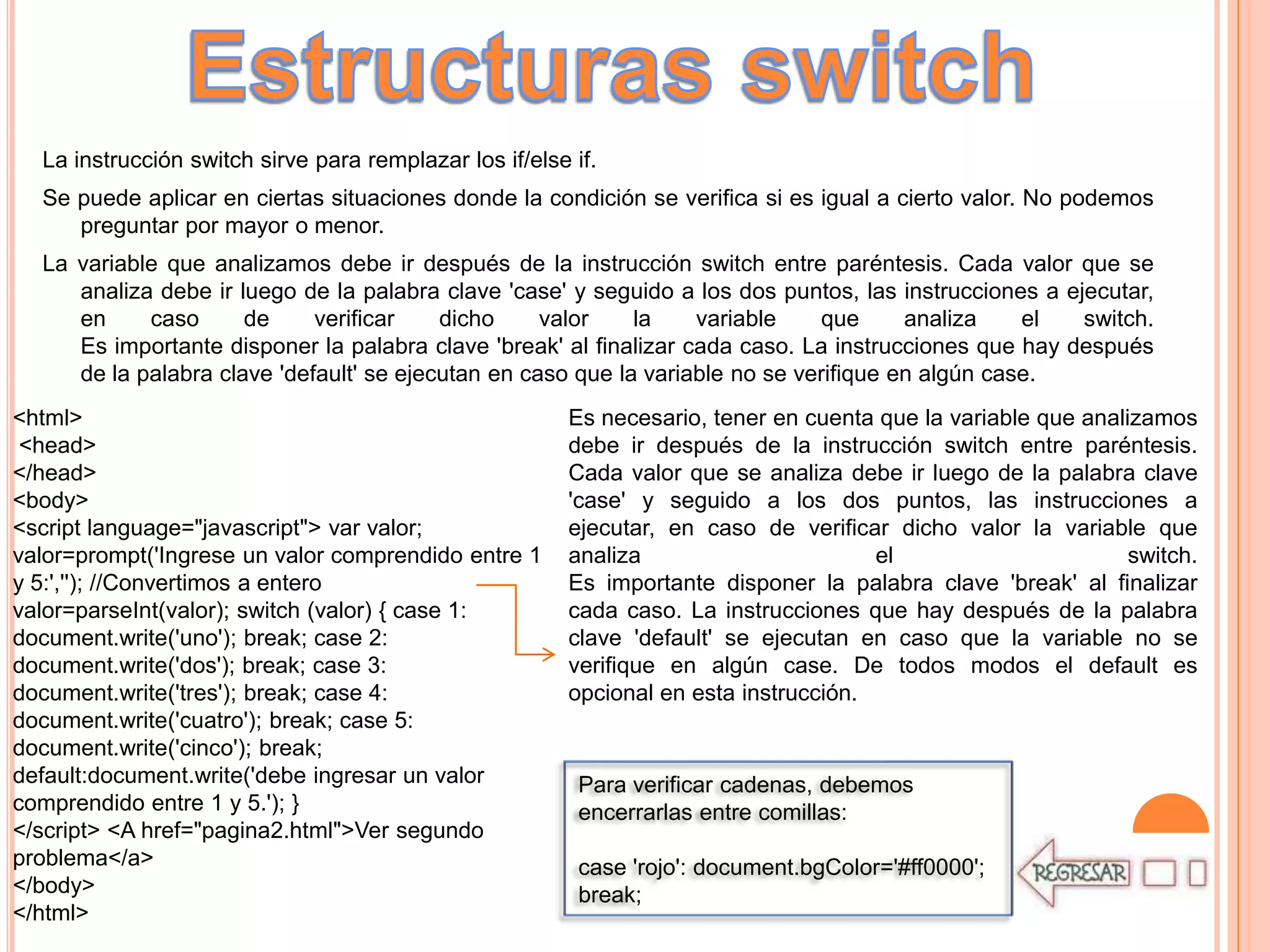 La instrucción switch sirve para remplazar los if/else if.
  Se puede aplicar en ciertas situaciones donde la condición se verifica si es igual a cierto valor. No podemos
     preguntar por mayor o menor.
  La variable que analizamos debe ir después de la instrucción switch entre paréntesis. Cada valor que se
     analiza debe ir luego de la palabra clave 'case' y seguido a los dos puntos, las instrucciones a ejecutar,
     en     caso      de     verificar    dicho     valor    la    variable    que      analiza    el   switch.
     Es importante disponer la palabra clave 'break' al finalizar cada caso. La instrucciones que hay después
     de la palabra clave 'default' se ejecutan en caso que la variable no se verifique en algún case.
<html>                                                   Es necesario, tener en cuenta que la variable que analizamos
 <head>                                                  debe ir después de la instrucción switch entre paréntesis.
</head>                                                  Cada valor que se analiza debe ir luego de la palabra clave
<body>                                                   'case' y seguido a los dos puntos, las instrucciones a
<script language="javascript"> var valor;                ejecutar, en caso de verificar dicho valor la variable que
valor=prompt('Ingrese un valor comprendido entre 1       analiza                       el                       switch.
y 5:',''); //Convertimos a entero                        Es importante disponer la palabra clave 'break' al finalizar
valor=parseInt(valor); switch (valor) { case 1:          cada caso. La instrucciones que hay después de la palabra
document.write('uno'); break; case 2:                    clave 'default' se ejecutan en caso que la variable no se
document.write('dos'); break; case 3:                    verifique en algún case. De todos modos el default es
document.write('tres'); break; case 4:                   opcional en esta instrucción.
document.write('cuatro'); break; case 5:
document.write('cinco'); break;
default:document.write('debe ingresar un valor            Para verificar cadenas, debemos
comprendido entre 1 y 5.'); }                             encerrarlas entre comillas:
</script> <A href="pagina2.html">Ver segundo
problema</a>                                              case 'rojo': document.bgColor='#ff0000';
</body>                                                   break;
</html>
 