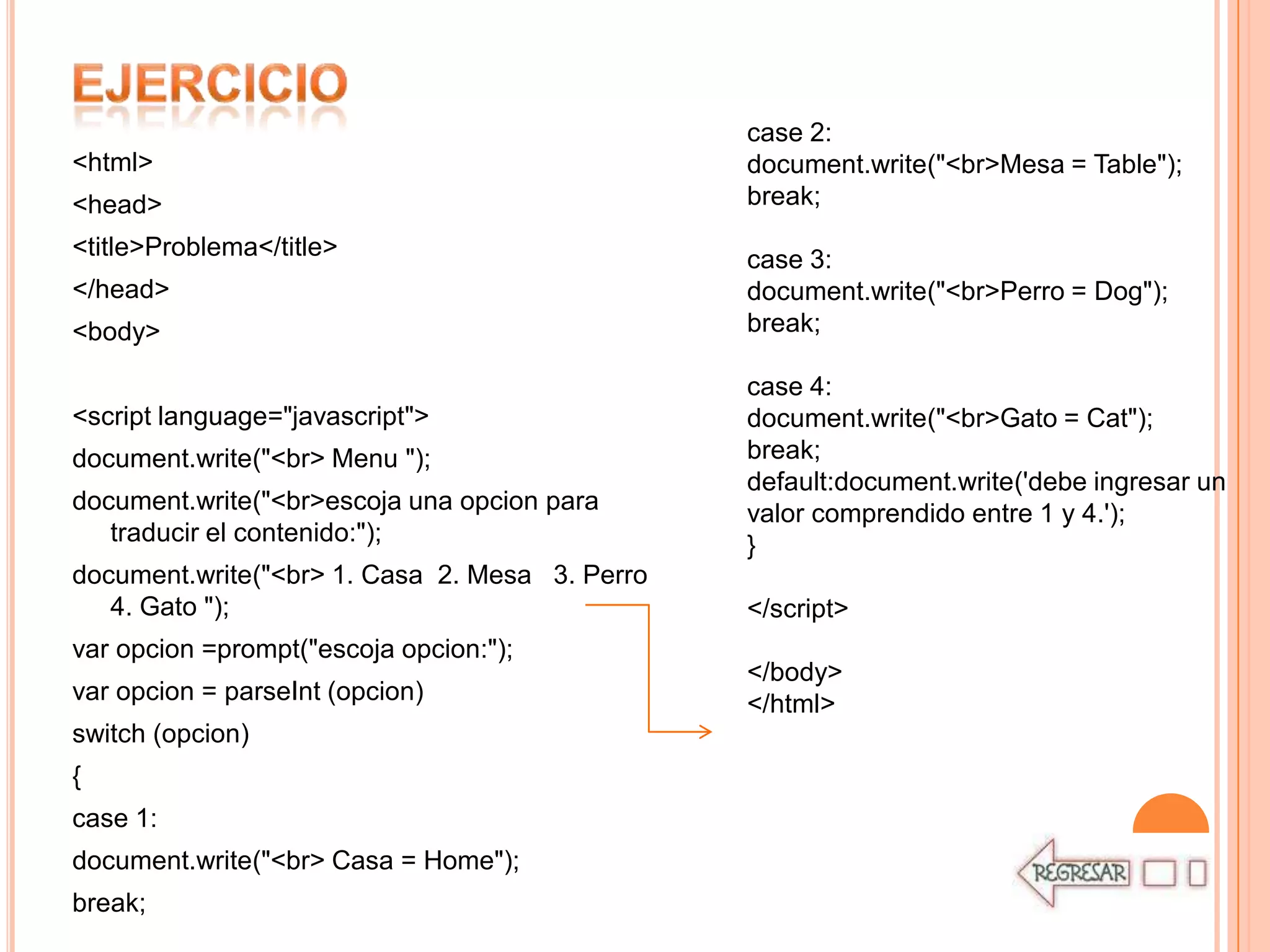 case 2:
<html>                                          document.write("<br>Mesa = Table");
<head>                                          break;
<title>Problema</title>                         case 3:
</head>                                         document.write("<br>Perro = Dog");
<body>                                          break;

                                                case 4:
<script language="javascript">                  document.write("<br>Gato = Cat");
document.write("<br> Menu ");                   break;
                                                default:document.write('debe ingresar un
document.write("<br>escoja una opcion para      valor comprendido entre 1 y 4.');
   traducir el contenido:");                    }
document.write("<br> 1. Casa 2. Mesa 3. Perro
   4. Gato ");                                  </script>
var opcion =prompt("escoja opcion:");
                                                </body>
var opcion = parseInt (opcion)                  </html>
switch (opcion)
{
case 1:
document.write("<br> Casa = Home");
break;
 