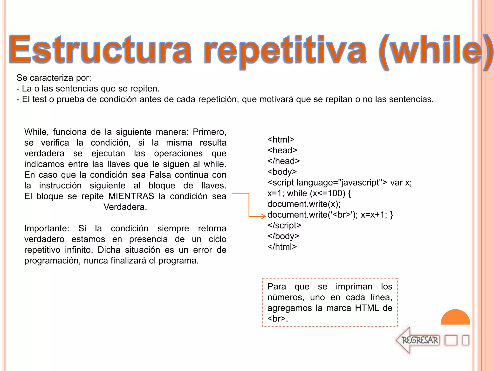 Se caracteriza por:
- La o las sentencias que se repiten.
- El test o prueba de condición antes de cada repetición, que motivará que se repitan o no las sentencias.


 While, funciona de la siguiente manera: Primero,
 se verifica la condición, si la misma resulta                 <html>
 verdadera se ejecutan las operaciones que                     <head>
 indicamos entre las llaves que le siguen al while.            </head>
 En caso que la condición sea Falsa continua con               <body>
 la instrucción siguiente al bloque de llaves.                 <script language="javascript"> var x;
 El bloque se repite MIENTRAS la condición sea                 x=1; while (x<=100) {
                    Verdadera.                                 document.write(x);
                                                               document.write('<br>'); x=x+1; }
 Importante: Si la condición siempre retorna                   </script>
 verdadero estamos en presencia de un ciclo                    </body>
 repetitivo infinito. Dicha situación es un error de           </html>
 programación, nunca finalizará el programa.

                                                               Para que se impriman los
                                                               números, uno en cada línea,
                                                               agregamos la marca HTML de
                                                               <br>.
 