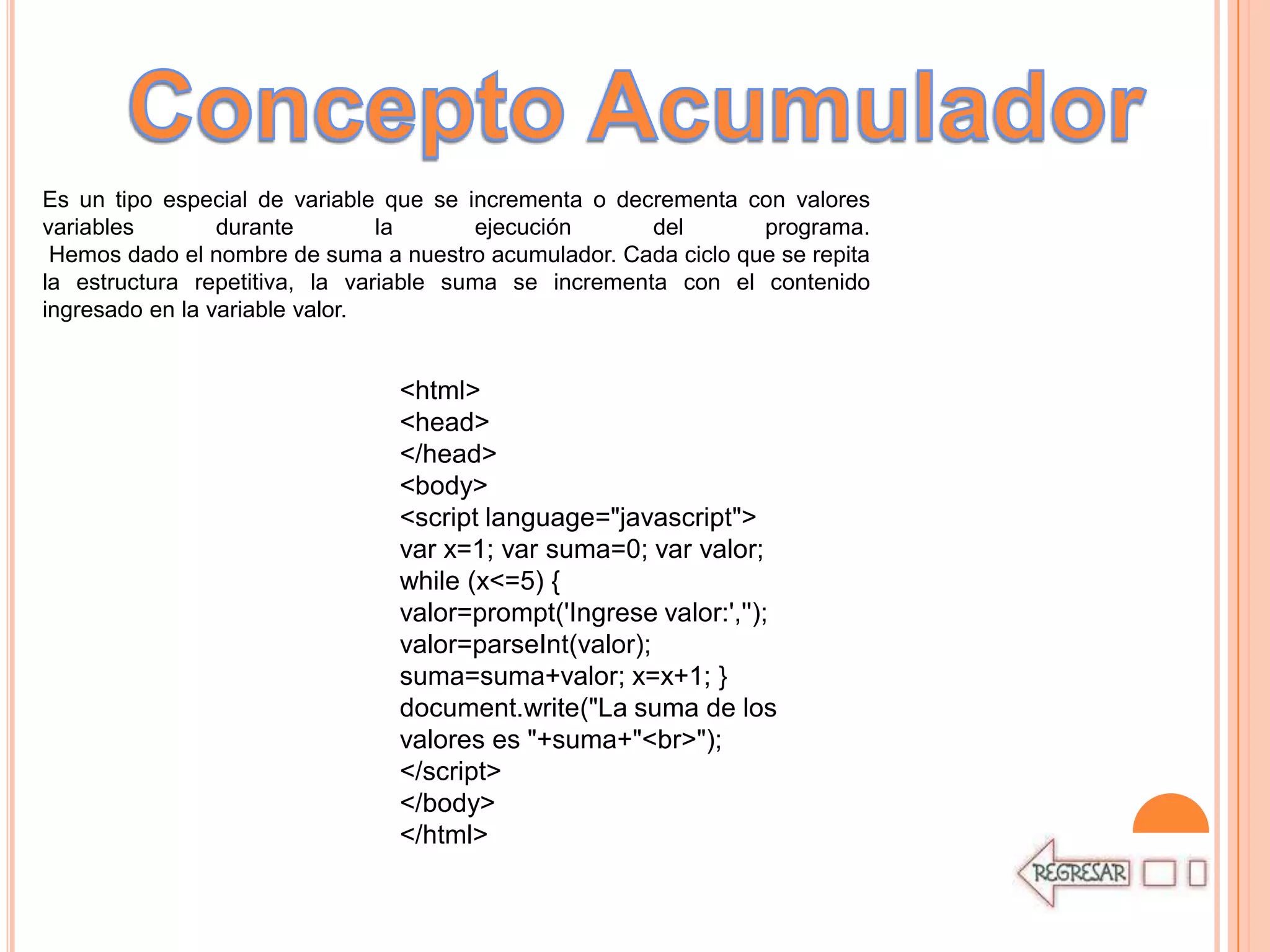 Es un tipo especial de variable que se incrementa o decrementa con valores
variables        durante        la      ejecución      del       programa.
 Hemos dado el nombre de suma a nuestro acumulador. Cada ciclo que se repita
la estructura repetitiva, la variable suma se incrementa con el contenido
ingresado en la variable valor.


                                <html>
                                <head>
                                </head>
                                <body>
                                <script language="javascript">
                                var x=1; var suma=0; var valor;
                                while (x<=5) {
                                valor=prompt('Ingrese valor:','');
                                valor=parseInt(valor);
                                suma=suma+valor; x=x+1; }
                                document.write("La suma de los
                                valores es "+suma+"<br>");
                                </script>
                                </body>
                                </html>
 