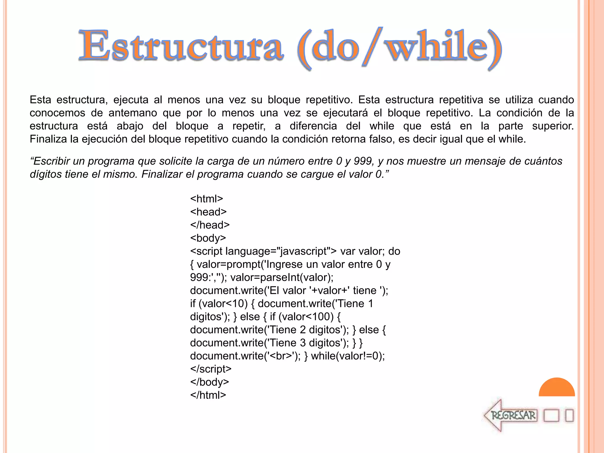 Esta estructura, ejecuta al menos una vez su bloque repetitivo. Esta estructura repetitiva se utiliza cuando
conocemos de antemano que por lo menos una vez se ejecutará el bloque repetitivo. La condición de la
estructura está abajo del bloque a repetir, a diferencia del while que está en la parte superior.
Finaliza la ejecución del bloque repetitivo cuando la condición retorna falso, es decir igual que el while.

“Escribir un programa que solicite la carga de un número entre 0 y 999, y nos muestre un mensaje de cuántos
dígitos tiene el mismo. Finalizar el programa cuando se cargue el valor 0.”

                                <html>
                                <head>
                                </head>
                                <body>
                                <script language="javascript"> var valor; do
                                { valor=prompt('Ingrese un valor entre 0 y
                                999:',''); valor=parseInt(valor);
                                document.write('El valor '+valor+' tiene ');
                                if (valor<10) { document.write('Tiene 1
                                digitos'); } else { if (valor<100) {
                                document.write('Tiene 2 digitos'); } else {
                                document.write('Tiene 3 digitos'); } }
                                document.write('<br>'); } while(valor!=0);
                                </script>
                                </body>
                                </html>
 