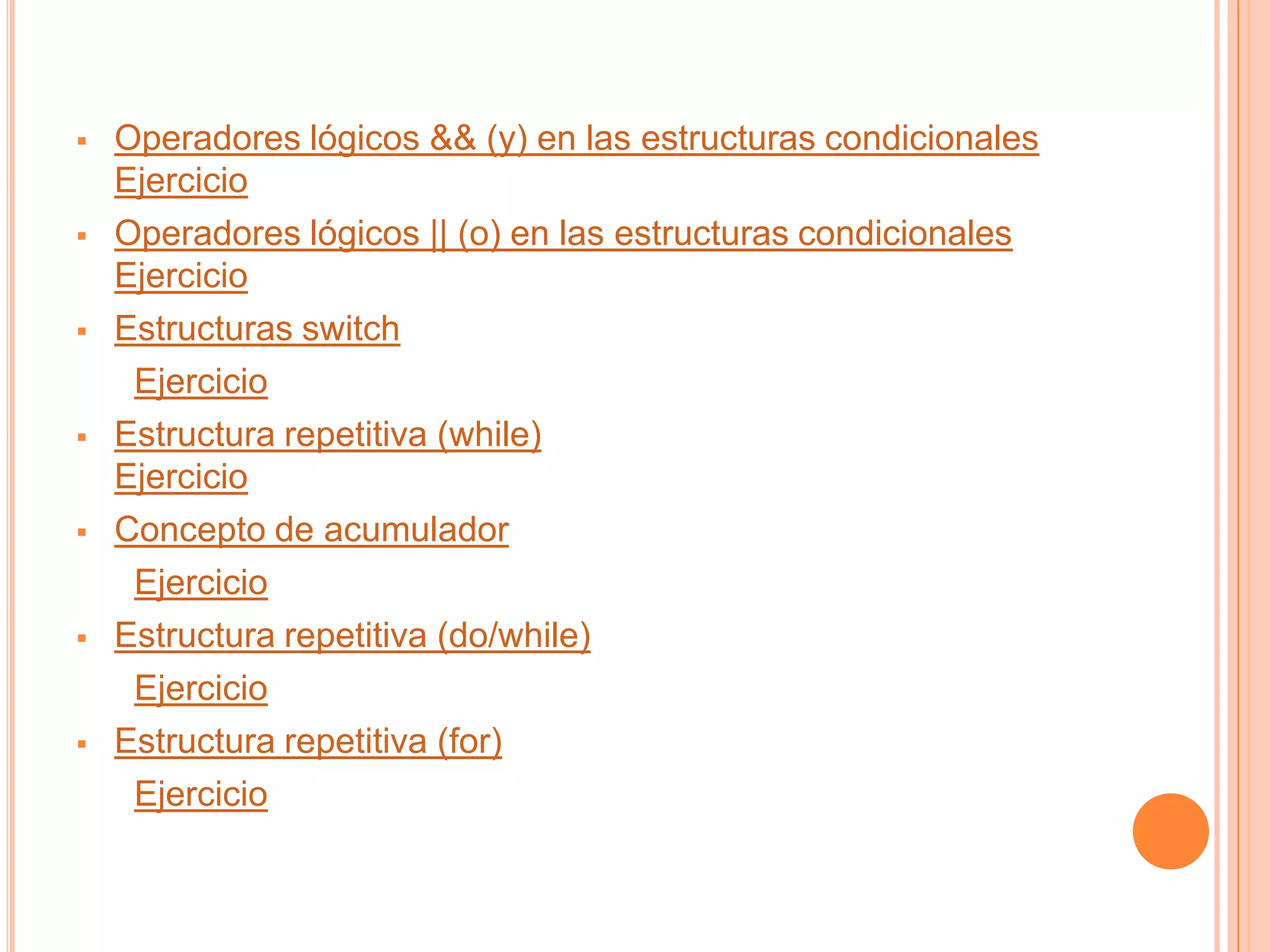    Operadores lógicos && (y) en las estructuras condicionales
    Ejercicio
   Operadores lógicos || (o) en las estructuras condicionales
    Ejercicio
   Estructuras switch
     Ejercicio
   Estructura repetitiva (while)
    Ejercicio
   Concepto de acumulador
     Ejercicio
   Estructura repetitiva (do/while)
     Ejercicio
   Estructura repetitiva (for)
     Ejercicio
 