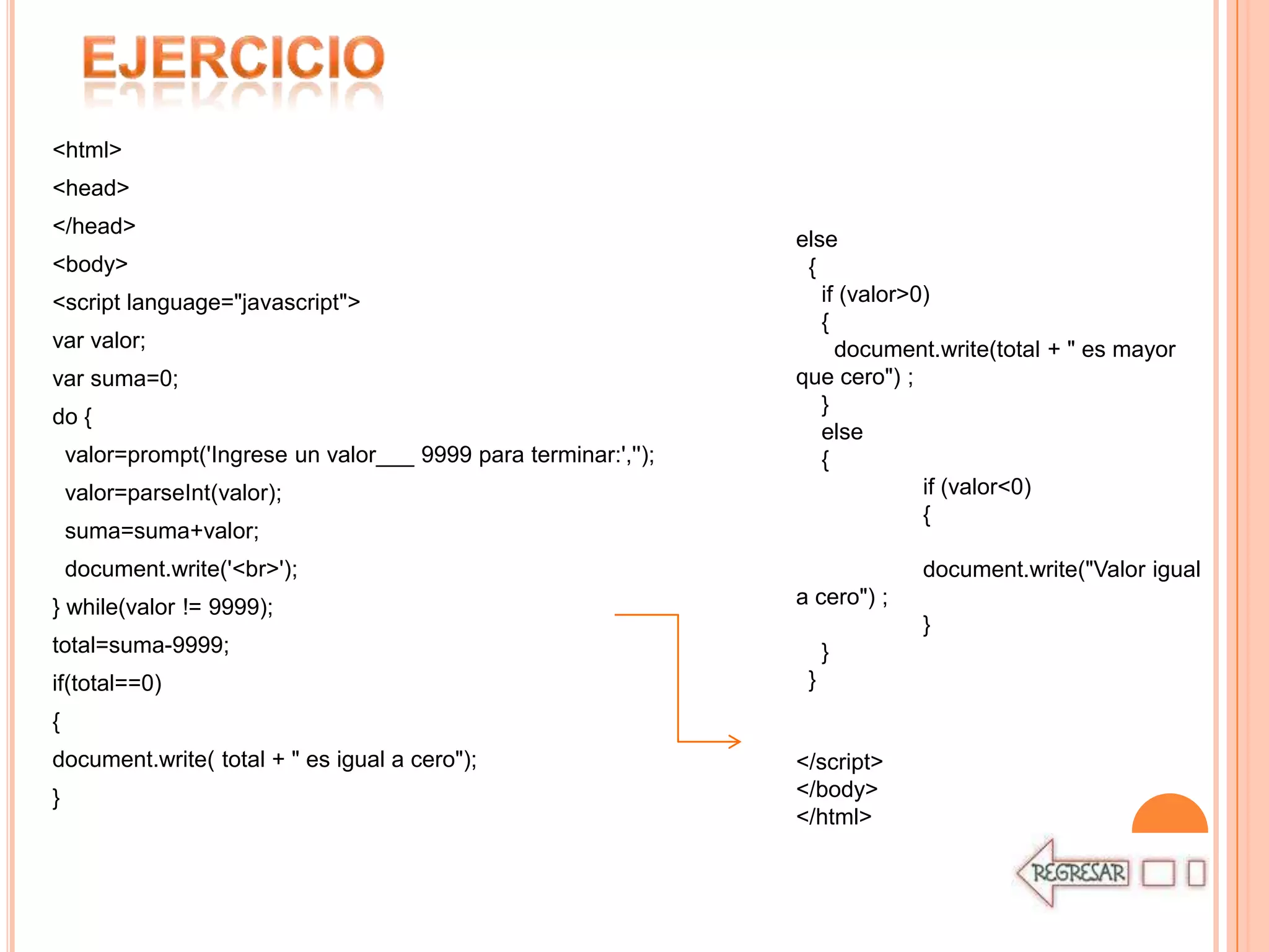 <html>
<head>
</head>
                                                                  else
<body>                                                             {
<script language="javascript">                                       if (valor>0)
                                                                     {
var valor;                                                             document.write(total + " es mayor
var suma=0;                                                       que cero") ;
                                                                     }
do {
                                                                     else
    valor=prompt('Ingrese un valor___ 9999 para terminar:','');      {
    valor=parseInt(valor);                                                      if (valor<0)
                                                                                {
    suma=suma+valor;
    document.write('<br>');                                                    document.write("Valor igual
} while(valor != 9999);                                           a cero") ;
                                                                               }
total=suma-9999;                                                       }
if(total==0)                                                       }
{
document.write( total + " es igual a cero");                      </script>
}                                                                 </body>
                                                                  </html>
 