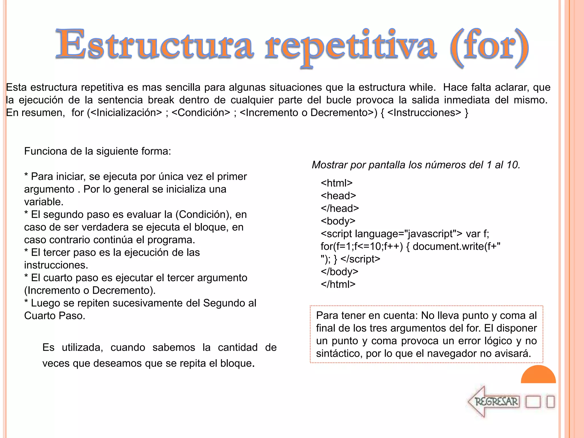 Esta estructura repetitiva es mas sencilla para algunas situaciones que la estructura while. Hace falta aclarar, que
la ejecución de la sentencia break dentro de cualquier parte del bucle provoca la salida inmediata del mismo.
En resumen, for (<Inicialización> ; <Condición> ; <Incremento o Decremento>) { <Instrucciones> }


   Funciona de la siguiente forma:
                                                                 Mostrar por pantalla los números del 1 al 10.
   * Para iniciar, se ejecuta por única vez el primer
                                                                   <html>
   argumento . Por lo general se inicializa una
                                                                   <head>
   variable.
                                                                   </head>
   * El segundo paso es evaluar la (Condición), en
                                                                   <body>
   caso de ser verdadera se ejecuta el bloque, en
                                                                   <script language="javascript"> var f;
   caso contrario continúa el programa.
                                                                   for(f=1;f<=10;f++) { document.write(f+"
   * El tercer paso es la ejecución de las
                                                                   "); } </script>
   instrucciones.
                                                                   </body>
   * El cuarto paso es ejecutar el tercer argumento
                                                                   </html>
   (Incremento o Decremento).
   * Luego se repiten sucesivamente del Segundo al
   Cuarto Paso.                                                   Para tener en cuenta: No lleva punto y coma al
                                                                  final de los tres argumentos del for. El disponer
                                                                  un punto y coma provoca un error lógico y no
       Es utilizada, cuando sabemos la cantidad de
                                                                  sintáctico, por lo que el navegador no avisará.
       veces que deseamos que se repita el bloque.
 