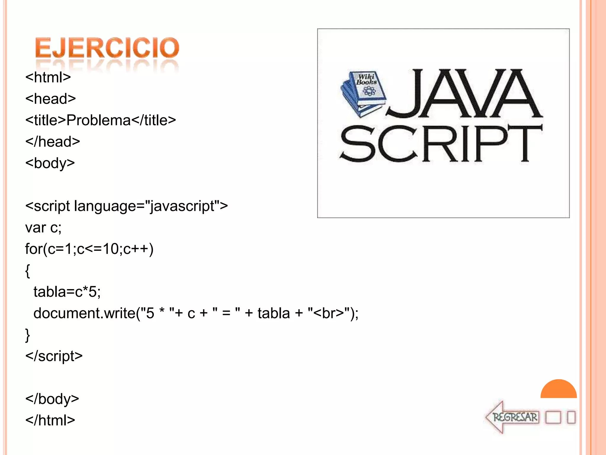 <html>
<head>
<title>Problema</title>
</head>
<body>

<script language="javascript">
var c;
for(c=1;c<=10;c++)
{
  tabla=c*5;
  document.write("5 * "+ c + " = " + tabla + "<br>");
}
</script>

</body>
</html>
 