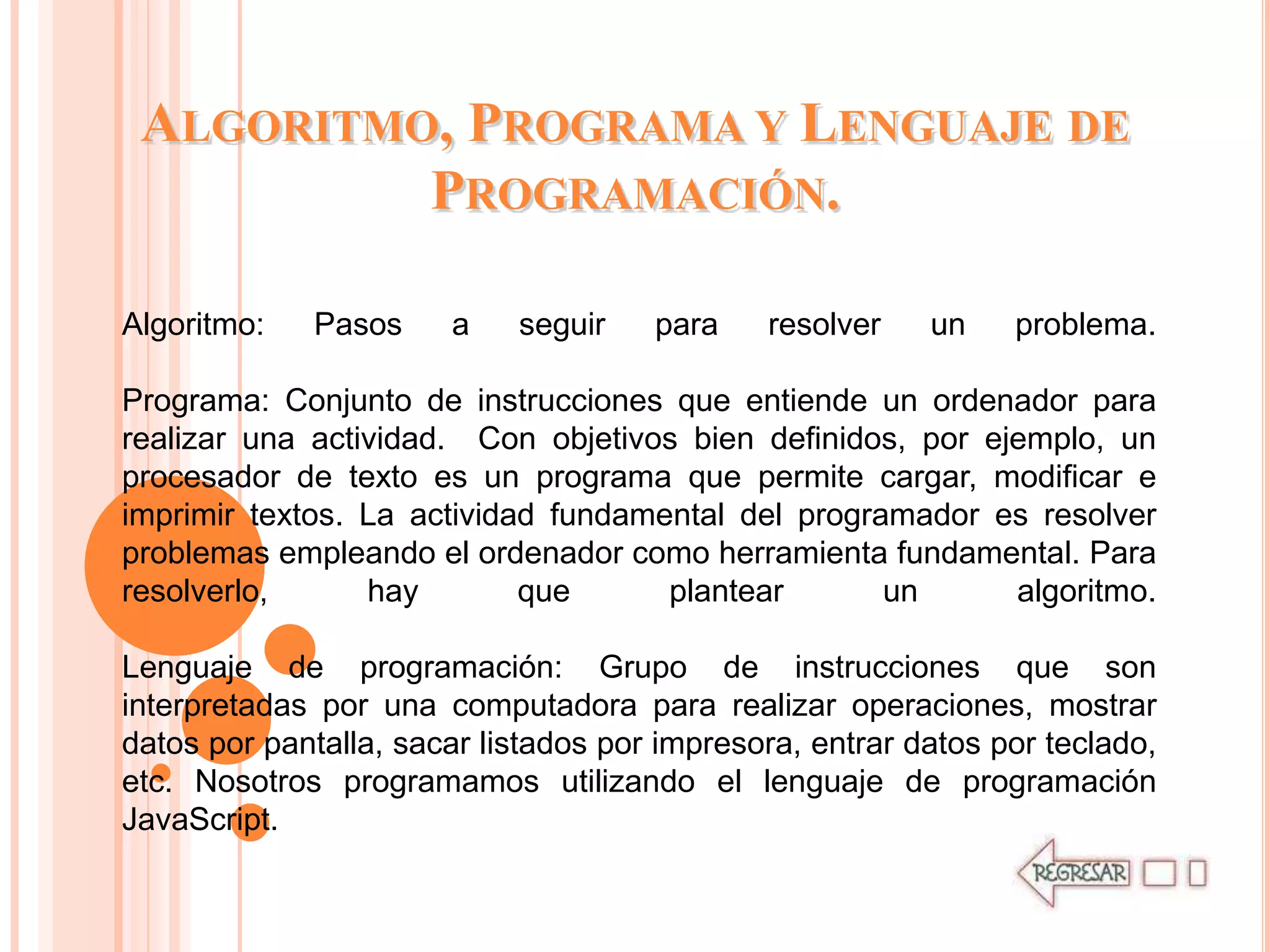 ALGORITMO, PROGRAMA Y LENGUAJE DE
          PROGRAMACIÓN.

Algoritmo:   Pasos     a    seguir    para    resolver    un    problema.

Programa: Conjunto de instrucciones que entiende un ordenador para
realizar una actividad. Con objetivos bien definidos, por ejemplo, un
procesador de texto es un programa que permite cargar, modificar e
imprimir textos. La actividad fundamental del programador es resolver
problemas empleando el ordenador como herramienta fundamental. Para
resolverlo,      hay        que      plantear       un      algoritmo.

Lenguaje de programación: Grupo de instrucciones que son
interpretadas por una computadora para realizar operaciones, mostrar
datos por pantalla, sacar listados por impresora, entrar datos por teclado,
etc. Nosotros programamos utilizando el lenguaje de programación
JavaScript.
 