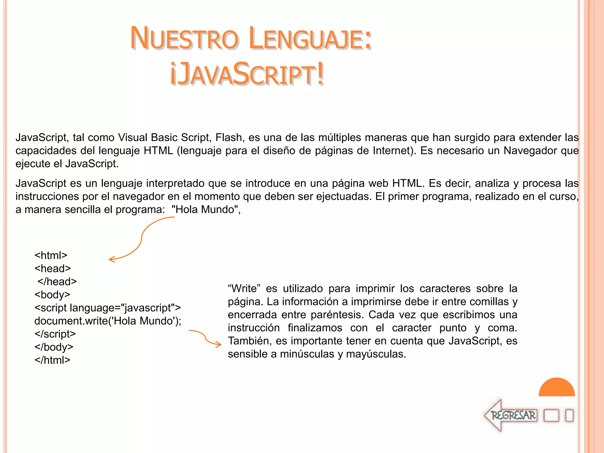 NUESTRO LENGUAJE:
                         ¡JAVASCRIPT!
JavaScript, tal como Visual Basic Script, Flash, es una de las múltiples maneras que han surgido para extender las
capacidades del lenguaje HTML (lenguaje para el diseño de páginas de Internet). Es necesario un Navegador que
ejecute el JavaScript.
JavaScript es un lenguaje interpretado que se introduce en una página web HTML. Es decir, analiza y procesa las
instrucciones por el navegador en el momento que deben ser ejectuadas. El primer programa, realizado en el curso,
a manera sencilla el programa: "Hola Mundo",



   <html>
   <head>
   </head>
                                          “Write” es utilizado para imprimir los caracteres sobre la
   <body>
                                          página. La información a imprimirse debe ir entre comillas y
   <script language="javascript">
                                          encerrada entre paréntesis. Cada vez que escribimos una
   document.write('Hola Mundo');
                                          instrucción finalizamos con el caracter punto y coma.
   </script>
                                          También, es importante tener en cuenta que JavaScript, es
   </body>
                                          sensible a minúsculas y mayúsculas.
   </html>
 