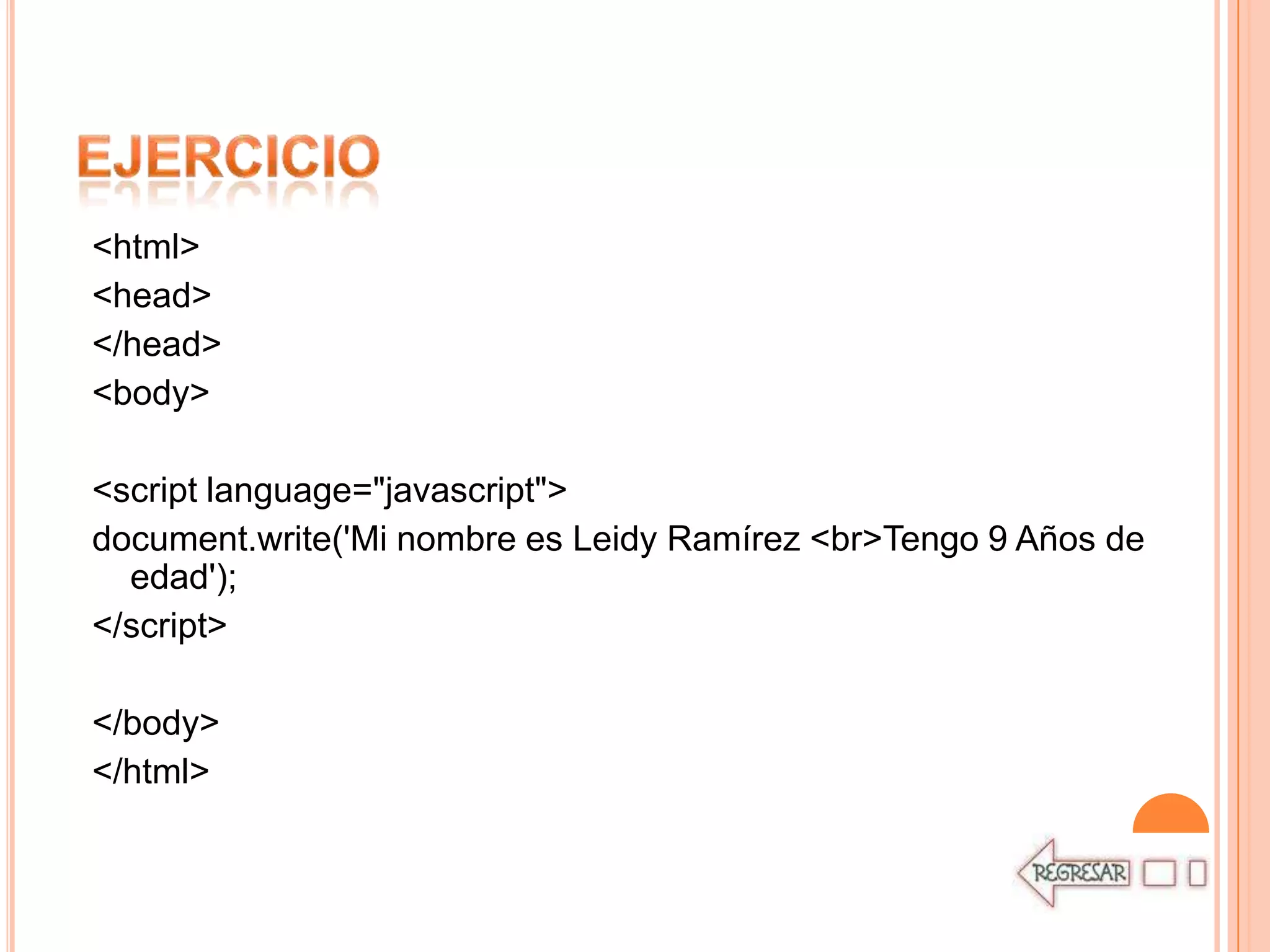 <html>
<head>
</head>
<body>

<script language="javascript">
document.write('Mi nombre es Leidy Ramírez <br>Tengo 9 Años de
  edad');
</script>

</body>
</html>
 