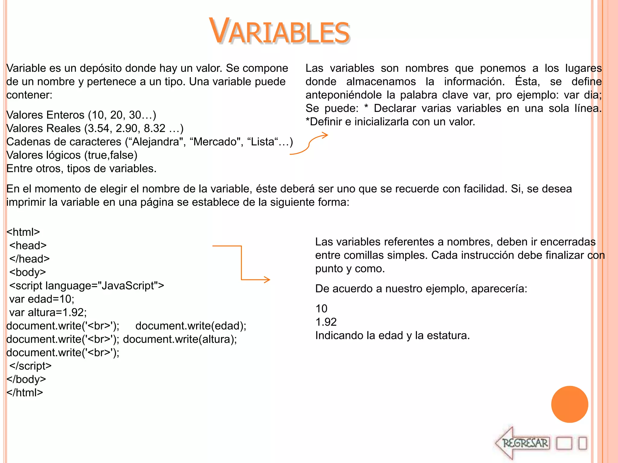VARIABLES
Variable es un depósito donde hay un valor. Se compone     Las variables son nombres que ponemos a los lugares
de un nombre y pertenece a un tipo. Una variable puede     donde almacenamos la información. Ésta, se define
contener:                                                  anteponiéndole la palabra clave var, pro ejemplo: var dia;
                                                           Se puede: * Declarar varias variables en una sola línea.
Valores Enteros (10, 20, 30…)
                                                           *Definir e inicializarla con un valor.
Valores Reales (3.54, 2.90, 8.32 …)
Cadenas de caracteres (“Alejandra", “Mercado", “Lista“…)
Valores lógicos (true,false)
Entre otros, tipos de variables.
En el momento de elegir el nombre de la variable, éste deberá ser uno que se recuerde con facilidad. Si, se desea
imprimir la variable en una página se establece de la siguiente forma:

<html>
<head>                                                       Las variables referentes a nombres, deben ir encerradas
</head>                                                      entre comillas simples. Cada instrucción debe finalizar con
<body>                                                       punto y como.
<script language="JavaScript">                               De acuerdo a nuestro ejemplo, aparecería:
var edad=10;
var altura=1.92;                                             10
document.write('<br>'); document.write(edad);                1.92
document.write('<br>'); document.write(altura);              Indicando la edad y la estatura.
document.write('<br>');
</script>
</body>
</html>
 