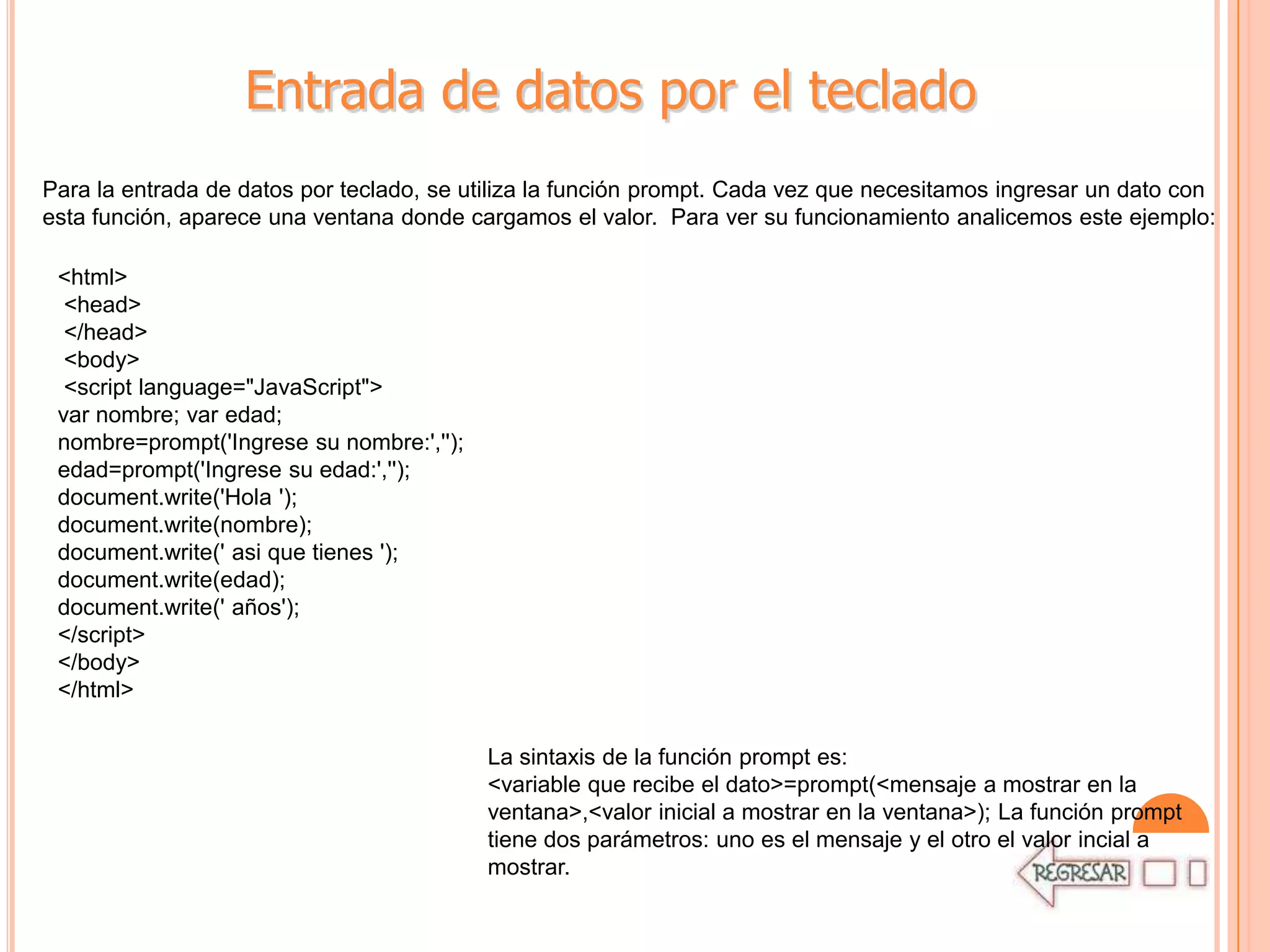 Entrada de datos por el teclado
Para la entrada de datos por teclado, se utiliza la función prompt. Cada vez que necesitamos ingresar un dato con
esta función, aparece una ventana donde cargamos el valor. Para ver su funcionamiento analicemos este ejemplo:

 <html>
  <head>
  </head>
  <body>
  <script language="JavaScript">
 var nombre; var edad;
 nombre=prompt('Ingrese su nombre:','');
 edad=prompt('Ingrese su edad:','');
 document.write('Hola ');
 document.write(nombre);
 document.write(' asi que tienes ');
 document.write(edad);
 document.write(' años');
 </script>
 </body>
 </html>

                                           La sintaxis de la función prompt es:
                                           <variable que recibe el dato>=prompt(<mensaje a mostrar en la
                                           ventana>,<valor inicial a mostrar en la ventana>); La función prompt
                                           tiene dos parámetros: uno es el mensaje y el otro el valor incial a
                                           mostrar.
 