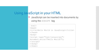 Using JavaScript in your HTML
• JavaScript can be inserted into documents by
using the SCRIPT tag
<html>
<head>
<title>Hello World in JavaScript</title>
</head>
<body>
<script type="text/javascript">
document.write("Hello World!");
</script>
</body>
</html>
 