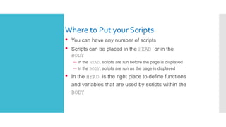 Where to Put your Scripts
• You can have any number of scripts
• Scripts can be placed in the HEAD or in the
BODY
– In the HEAD, scripts are run before the page is displayed
– In the BODY, scripts are run as the page is displayed
• In the HEAD is the right place to define functions
and variables that are used by scripts within the
BODY
 