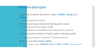 Primitive data types
 JavaScript has three “primitive” types: number, string, and
boolean
 Everything else is an object
 Numbers are always stored as floating-point values
 Hexadecimal numbers begin with 0x
 Some platforms treat 0123 as octal, others treat it as decimal
 Strings may be enclosed in single quotes or double quotes
 Strings can contains n (newline), "(double quote), etc.
 Booleans are either true or false
– 0, "0", empty strings, undefined, null, and NaN are false , other values are
true
 