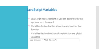 JavaScriptVariables
 JavaScript has variables that you can declare with the
optional var keyword
 Variables declared within a function are local to that
function
 Variables declared outside of any function are global
variables
var myname = "Pat Morin";
 