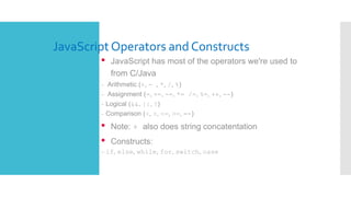 JavaScriptOperators and Constructs
• JavaScript has most of the operators we're used to
from C/Java
– Arithmetic (+, - , *, /, %)
– Assignment (=, +=, -=, *= /=, %=, ++, --)
– Logical (&&, ||, !)
– Comparison (<, >, <=, >=, ==)
• Note: + also does string concatentation
• Constructs:
– if, else, while, for, switch, case
 