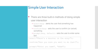 Simple User Interaction
• There are three built-in methods of doing simple
user interaction
– alert(msg) alerts the user that something has
happened
– confirm(msg) asks the user to confirm (or cancel)
something
– prompt(msg, default) asks the user to enter some
text
alert("There's a monster on the wing!");
confirm("Are you sure you want to do that?");
prompt("Enter you name", "Adam");
 