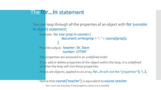 The for…in statement
 You can loop through all the properties of an object with for (variable
in object) statement;
 Example: for (var prop in course) {
document.write(prop + ": " + course[prop]);
}
 Possible output: teacher: Dr. Dave
number: CIT597
 The properties are accessed in an undefined order
 If you add or delete properties of the object within the loop, it is undefined
whether the loop will visit those properties
 Arrays are objects; applied to an array, for…in will visit the “properties” 0, 1, 2,
…
 Notice that course["teacher"] is equivalent to course.teacher
 You must use brackets if the property name is in a variable
 