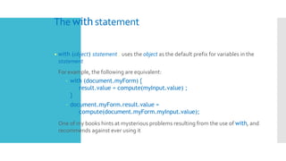 The with statement
• with (object) statement ; uses the object as the default prefix for variables in the
statement
 For example, the following are equivalent:
– with (document.myForm) {
result.value = compute(myInput.value) ;
}
– document.myForm.result.value =
compute(document.myForm.myInput.value);
 One of my books hints at mysterious problems resulting from the use of with, and
recommends against ever using it
 