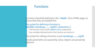 Functions
 Functions should be defined in the <head> of an HTML page, to
ensure that they are loaded first
 The syntax for defining a function is:
function name(arg1, …, argN) { statements }
 The function may contain return value; statements
 Any variables declared within the function are local to it
 The syntax for calling a function is just name(arg1, …, argN)
 Simple parameters are passed by value, objects are passed by
reference
 