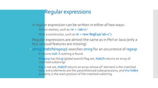 Regular expressions
 A regular expression can be written in either of two ways:
 Within slashes, such as re = /ab+c/
 With a constructor, such as re = new RegExp("ab+c")
 Regular expressions are almost the same as in Perl or Java (only a
few unusual features are missing)
 string.match(regexp) searches string for an occurrence of regexp
 It returns null if nothing is found
 If regexp has the g (global search) flag set, match returns an array of
matched substrings
 If g is not set, match returns an array whose 0th element is the matched
text, extra elements are the parenthesized subexpressions, and the index
property is the start position of the matched substring
 
