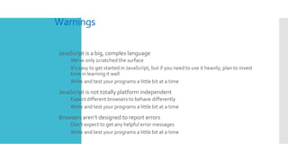 Warnings
 JavaScript is a big, complex language
 We’ve only scratched the surface
 It’s easy to get started in JavaScript, but if you need to use it heavily, plan to invest
time in learning it well
 Write and test your programs a little bit at a time
 JavaScript is not totally platform independent
 Expect different browsers to behave differently
 Write and test your programs a little bit at a time
 Browsers aren’t designed to report errors
 Don’t expect to get any helpful error messages
 Write and test your programs a little bit at a time
 