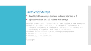 JavaScriptArrays
• JavaScript has arrays that are indexed starting at 0
• Special version of for works with arrays
<script type="text/javascript"> var colors = new Array();
colors[0] = "red"; colors[1] = "green"; colors[2] =
"blue"; colors[3] = "orange"; colors[4] = "magenta";
colors[5] = "cyan"; for (var i in colors) {
document.write("<div style="background-color:"
+ colors[i] + ";">"
+ colors[i] + "</div>n");
}
</script>
 
