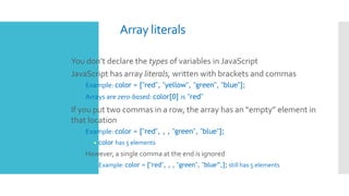 Array literals
 You don’t declare the types of variables in JavaScript
 JavaScript has array literals, written with brackets and commas
 Example: color = ["red", "yellow", "green", "blue"];
 Arrays are zero-based: color[0] is "red"
 If you put two commas in a row, the array has an “empty” element in
that location
 Example: color = ["red", , , "green", "blue"];
• color has 5 elements
 However, a single comma at the end is ignored
 Example: color = ["red", , , "green", "blue”,]; still has 5 elements
 