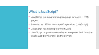 What is JavaScript?
• JavaScript is a programming language for use in HTML
pages
• Invented in 1995 at Netscape Corporation (LiveScript)
• JavaScript has nothing to do with Java
• JavaScript programs are run by an interpreter built into the
user's web browser (not on the server)
 