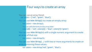 Four ways to create an array
 You can use an array literal:
var colors = ["red", "green", "blue"];
 You can use new Array() to create an empty array:
– var colors = new Array();
 You can add elements to the array later:
colors[0] = "red"; colors[2] = "blue"; colors[1]="green";
 You can use new Array(n) with a single numeric argument to create
an array of that size
– var colors = new Array(3);
 You can use new Array(…) with two or more arguments to create an
array containing those values:
– var colors = new Array("red","green", "blue");
 