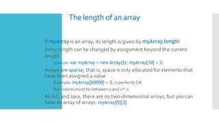 The length of an array
 If myArray is an array, its length is given by myArray.length
 Array length can be changed by assignment beyond the current
length
 Example: var myArray = new Array(5); myArray[10] = 3;
 Arrays are sparse, that is, space is only allocated for elements that
have been assigned a value
 Example: myArray[50000] = 3; is perfectly OK
 But indices must be between 0 and 232-1
 As in C and Java, there are no two-dimensional arrays; but you can
have an array of arrays: myArray[5][3]
 