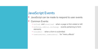 JavaScript Events
• JavaScript can be made to respond to user events
• Common Events:
– onload and onunload : when a page is first visited or left
– onfocus, onblur, onchange : events pertaining to form
elements
– onsubmit : when a form is submitted
– onmouseover, onmouseout : for "menu effects"
 