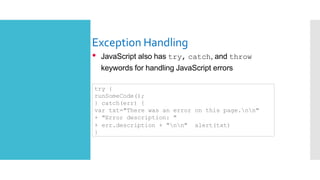 Exception Handling
• JavaScript also has try, catch, and throw
keywords for handling JavaScript errors
try {
runSomeCode();
} catch(err) {
var txt="There was an error on this page.nn"
+ "Error description: "
+ err.description + "nn" alert(txt)
}
 
