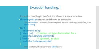 Exception handling, I
 Exception handling in JavaScript is almost the same as in Java
•throw expression creates and throws an exception
 The expression is the value of the exception, and can be of any type (often, it's a
literal String)
•try {
statements to try
} catch (e) { // Notice: no type declaration for e
exception-handling statements
} finally { // optional, as usual
code that is always executed
}
 With this form, there is only one catch clause
 
