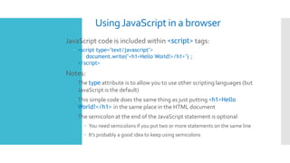 UsingJavaScript in a browser
 JavaScript code is included within <script> tags:
– <script type="text/javascript">
document.write("<h1>Hello World!</h1>") ;
</script>
 Notes:
 The type attribute is to allow you to use other scripting languages (but
JavaScript is the default)
 This simple code does the same thing as just putting <h1>Hello
World!</h1> in the same place in the HTML document
 The semicolon at the end of the JavaScript statement is optional
 You need semicolons if you put two or more statements on the same line
 It’s probably a good idea to keep using semicolons
 