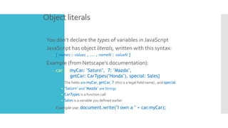 Object literals
 You don’t declare the types of variables in JavaScript
 JavaScript has object literals, written with this syntax:
– { name1 : value1 , ... , nameN : valueN }
 Example (from Netscape’s documentation):
– car = {myCar: "Saturn", 7: "Mazda",
getCar: CarTypes("Honda"), special: Sales}
 The fields are myCar, getCar, 7 (this is a legal field name) , and special
• "Saturn" and "Mazda" are Strings
• CarTypes is a function call
• Sales is a variable you defined earlier
 Example use: document.write("I own a " + car.myCar);
 