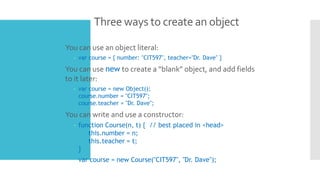 Three ways to create an object
 You can use an object literal:
– var course = { number: "CIT597", teacher="Dr. Dave" }
 You can use new to create a “blank” object, and add fields
to it later:
– var course = new Object();
course.number = "CIT597";
course.teacher = "Dr. Dave";
 You can write and use a constructor:
– function Course(n, t) { // best placed in <head>
this.number = n;
this.teacher = t;
}
– var course = new Course("CIT597", "Dr. Dave");
 